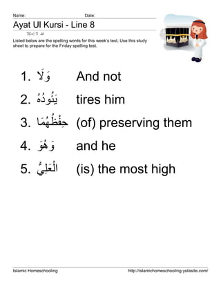 Name:                                 Date:

Ayat Ul Kursi - Line 8
        ‫ﷲ ﻻ إ ﮫ ﻟإﻻ‬
Listed below are the spelling words for this week’s test. Use this study
sheet to prepare for the Friday spelling test.




       َ َ
   1. ‫وﻻ‬                          And not
      ُُ ُ
   2. ‫َﯾﺋوده‬                     tires him
       َ ُ ُ ِْ
   3. ‫( ﺣﻔظﮭﻣﺎ‬of) preserving them
   4. ‫وھو‬
       َُ َ                      and he
   5. ‫اْﻟﻌﻠِﻲ‬
      ‫َ ﱡ‬                        (is) the most high




Islamic Homeschooling                                        http://islamichomeschooling.yolasite.com/
 