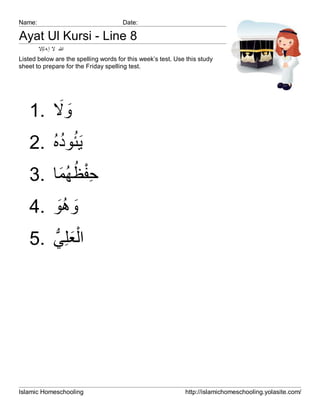 Name:                                 Date:

Ayat Ul Kursi - Line 8
        ‫ﷲ ﻻ إ ﮫ ﻟإﻻ‬
Listed below are the spelling words for this week’s test. Use this study
sheet to prepare for the Friday spelling test.




       َ َ
   1. ‫وﻻ‬
      ُُ ُ
   2. ‫َﯾﺋوده‬
       َ ُ ُ ِْ
   3. ‫ﺣﻔظﮭﻣﺎ‬
   4. ‫وھو‬
       َُ َ
   5. ‫اْﻟﻌﻠِﻲ‬
      ‫َ ﱡ‬




Islamic Homeschooling                                        http://islamichomeschooling.yolasite.com/
 