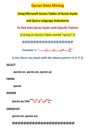 Quran Data Mining
Using Microsoft Access Tables of Quran Ayahs
and Query Language Statements
To find Holy Quran Ayahs with Specific Pattern
(( Using an Access Table named "quran" ))
@@@@@@@@@@@@@@@@@@
Example 1: " ....‫....س....ی....ن‬ُ‫ح‬. "
(( Are there any Ayah with the above pattern in it !? ))
SELECT
quran.sn, quran.an, quran.ay
FROM
quran
WHERE
quran.ay Like "ُ‫ح‬*‫س‬*‫ي‬*‫ن‬"*
ORDER BY
quran.sn, quran.an;
@@@@@@@@@@@@@@@@@@@@@@
 