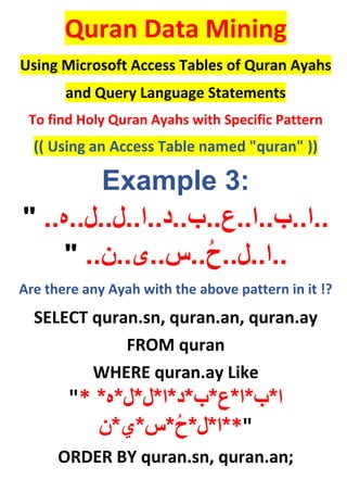 Quran Data Mining
Using Microsoft Access Tables of Quran Ayahs
and Query Language Statements
To find Holy Quran Ayahs with Specific Pattern
(( Using an Access Table named "quran" ))
Example 3:
" ..‫..ا..ب..ا..ع..ب..د..ا..ل..ل..ه‬
..‫..س..ی..ن‬ُ‫ح‬..‫..ا..ل‬"
Are there any Ayah with the above pattern in it !?
SELECT quran.sn, quran.an, quran.ay
FROM quran
WHERE quran.ay Like
"* ‫ا‬*‫ب‬*‫ا‬*‫ع‬*‫ب‬*‫د‬*‫ا‬*‫ل‬*‫ل‬*‫ه‬*
*‫ا‬*‫ل‬*ُ‫ح‬*‫س‬*‫ي‬*‫ن‬ *"
ORDER BY quran.sn, quran.an;
 