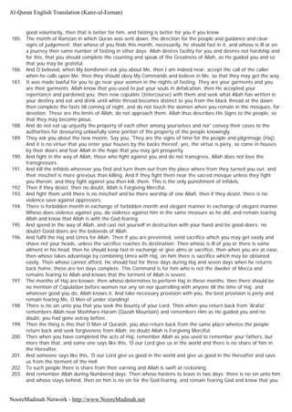 good voluntarily, then that is better for him, and fasting is better for you if you know.
185. The month of Ramzan in which Quran was sent down, the direction for the people and guidance and clear
signs of judgement; that whoso of you finds this month, necessarily, he should fast in it, and whoso is ill or on
a journey then same number of fasting in other days; Allah desires facility for you and desires not hardship and
for this, that you should complete the counting and speak of the Greatness of Allah, as He guided you and so
that you may be grateful.
186. And O beloved, when My bondsmen ask you about Me, then I am indeed near, accept the call of the caller
when he calls upon Me; then they should obey My Commands and believe in Me, so that they may get the way.
187. It was made lawful for you to go near your women in the nights of fasting. They are your garments and you
are their garments. Allah know that you used to put your souls in defalcation, then He accepted your
repentance and pardoned you; then now copulate (Intercourse) with them and seek what Allah has written in
your destiny and eat and drink until white thread becomes distinct to you from the black thread at the dawn;
then complete the fasts till coming of night, and do not touch the women when you remain in the mosques, for
devotion. These are the limits of Allah, do not approach them. Allah thus describes His Signs to the people, so
that they may become pious.
188. And do not eat up unjustly the property of each other among yourselves and nor' convey their cases to the
authorities for devouring unlawfully some portion of the property of the people knowingly.
189. They ask you about the new moons. Say you, 'They are the signs of time for the people and pilgrimage (Haj).
And it is no virtue that you enter your houses by the backs thereof, yes, the virtue is piety, so come in houses
by their doors and fear Allah in the hope that you may get prosperity.
190. And fight in the way of Allah, those who fight against you and do not transgress, Allah does not love the
transgressors.
191. And kill the infidels wherever you find and turn them out from the place where from they turned you out; and
their mischief is more grievous than killing. And if they fight them near the sacred mosque unless they fight
you therein, and they fight against you then kill, them. This is the only punishment of infidels.
192. Then if they desist, then no doubt, Allah is Forgiving Merciful.
193. And fight them until there is no mischief and be there worship of one Allah, then if they desist, there is no
violence save against oppressors.
194. There is forbidden month in exchange of forbidden month and elegant manner in exchange of elegant manner
Whoso does violence against you, do violence against him in the same measure as he did, and remain tearing
Allah and know that Allah is with the God-fearing.
195. And spend in the way of Allah, and cast not yourself in destruction with your hand and be good-doers; no
doubt! Good doers are the beloveds of Allah.
196. And fulfil the Haj and Umra for Allah. Then if you are prevented, send sacrifice which you may get easily and
shave not your heads, unless the sacrifice reaches its destination; Then whoso is ill of you or there is some
ailment in his head, then he should keep fast in exchange or give alms or sacrifice, then when you are at ease,
then whoso takes advantage by combining Umra with Haj, on him there is sacrifice which may be obtained
easily. Then whoso cannot afford. He should fast for three days during Haj and seven days when he returns
back home, these are ten days complete. This Command is for him who is not the dweller of Mecca and
remains fearing to Allah and knows that the torment of Allah is severe.
197. The months of Haj are known; then whoso determines to perform Haj in these months, then there should be
no mention of Copulation before women nor any sin nor quarrelling with anyone till the time of Haj; and
whatever good you do, Allah knows it. And take necessary provision with you, the best provision is piety and
remain fearing Me, O Men of under standing!
198. There is no sin unto you that you seek the bounty of your Lord. Then when you return back from 'Arafat'
remembers Allah near Mashhare-Haram (Qazah Mountain) and remembers Him as He guided you and no
doubt, you had gone astray before.
199. Then the thing is this that O Men of Quraish, you also return back from the same place whence the people
return back and seek forgiveness from Allah: no doubt Allah is Forgiving Merciful.
200. Then when you have completed the acts of Haj, remember Allah as you used to remember your fathers, but
more than that, and some one says like this, 'O our Lord give us in the world and there is no share of him in
the Hereafter.
201. And someone says like this, 'O our Lord give us good in the world and give us good in the Hereafter and save
us from the torment of the Hell
202. To such people there is share from their earning and Allah is swift at reckoning.
203. And remember Allah during Numbered days. Then whoso hastens to leave in two days; there is no sin unto him
and whoso stays behind, then on him is no sin for the God fearing, and remain fearing God and know that you
Al-Quran English Translation (Kanz-ul-Eeman)
NooreMadinah Network - http://www.NooreMadinah.net
 