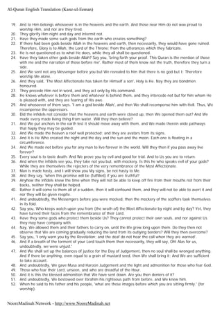 19. And to Him belongs whosoever is in the heavens and the earth. And those near Him do not wax proud to
worship Him, and nor are they tired.
20. They glorify Him night and day and intermit not.
21. Have they made some such gods from the earth who creates something?
22. If there had been gods beside Allah in the heavens and earth, then necessarily, they would have gone ruined.
Therefore, Glory is to Allah, the Lord of the Throne; from the utterances which they fabricate.
23. He is not questioned as to what He does, while they all shall be questioned.
24. Have they taken other gods beside Allah? Say you, 'bring forth your proof. This Quran is the mention of those
with me and the narration of those before me'. Rather most of them know not the truth, therefore they turn a
side.
25. And We sent not any Messenger before you but We revealed to him that there is no god but I; Therefore
worship Me alone.
26. And they said, 'The Most Affectionate has taken for Himself a son', Holy is He. Nay they are bondmen
honoured.
27. They precede Him not in word, and they act only by His command.
28. He knows whatever is before them and whatever is behind them, and they intercede not but for him whom He
is pleased with, and they are fearing of His awe.
29. And whosoever of them says. 'I am a god beside Allah', and then We shall recompense him with Hell. Thus, We
recompense the oppressors.
30. Did the infidels not consider that the heavens and earth were closed up, then We opened them out? And We
made every made living thing from water. Will they then believe?
31. And We put anchors in the earth lest it should move away with them, and We made therein wide pathways
that haply they may be guided.
32. And We made the heaven a roof well protected; and they are avatars from its signs.
33. And it is He Who created the night and the day and the sun and the moon. Each one is floating in a
circumference.
34. And We made not before you for any man to live forever in the world. Will they then if you pass away live
forever?
35. Every soul is to taste death. And We prove you by evil and good for trial. And to Us you are to return.
36. And when the infidels see you, they take not you but, with mockery. Is this he who speaks evil of your gods?
While they are themselves the rejecters of the very remembrance of the Most Affectionate.
37. Man is made hasty, and I will show you My signs, be not hasty to Me.
38. And they say, 'when this promise will be (fulfilled) if you are truthful?
39. Anyhow the infidels knew the time when they will not be able to keep off fire from their mouths not from their
backs, neither they shall be helped.
40. Rather it will come to them all of a sudden, then it will confound them, and they will not be able to avert it and
nor they will be given respite.
41. And undoubtedly, the Messengers before you were mocked, then the mockery of the scoffers took themselves
in its fold.
42. Say you, Who keeps watch upon you from (the wrath of) the Most Affectionate by night and by day? Yet, they
have turned their faces from the remembrance of their Lord.
43. Have they some gods who protect them beside Us? They cannot protect their own souls, and nor against Us
they may have company with.
44. Nay, We allowed them and their fathers to carry on, until the life grew long upon them. Do they then not
observe that We are coming gradually reducing the land from its outlying borders? Will they then overcome?
45. Say you, 'I only warn you by the Revelation; and the deaf do not hear the call when they are warned'.
46. And if a breath of the torment of your Lord touch them then necessarily, they will say, Oh! Alas for us,
undoubtedly, we were unjust.'
47. And We shall set up the balances of justice for the Day of Judgement, then no soul shall be wronged anything.
And if there be anything, even equal to a grain of mustard seed, then We shall bring it; And We are sufficient
to take account.
48. And undoubtedly, We gave Musa and Haroon Judgement and the light and admonition for those who fear God.
49. Those who fear their Lord, unseen, and who are dreadful of the Hour.
50. And it is this the blessed admonition that We have sent down. Are you then deniers of it?
51. And undoubtedly, We bestowed over Ibrahim his righteous path from before, and We knew him.
52. When he said to his father and his people, 'what are these images before which you are sitting firmly.' (for
worship).
Al-Quran English Translation (Kanz-ul-Eeman)
NooreMadinah Network - http://www.NooreMadinah.net
 