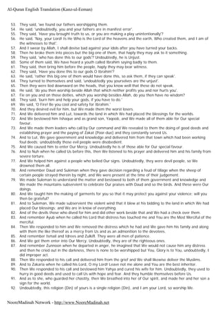 53. They said, 'we found our fathers worshipping them.
54. He said, 'undoubtedly, you and your fathers are in manifest error'.
55. They said, 'Have you brought truth to us, or you are making a play unintentionally'?
56. He said, 'Nay, your Lord! Is He Who is the Lord of the heavens and the earth, Who created them, and I am of
the witnesses to that'.
57. And I swear by Allah, I shall devise bad against your idols after you have turned your backs.
58. Then he broke them into pieces but the big one of them, that haply they may ask to it something.
59. They said, 'who has done this to our gods'? Undoubtedly, he is Unjust.
60. Some of them said, We have heard a youth called Ibrahim saying badly to them.
61. They said, then bring him before the people, haply they may bear witness.
62. They said, 'Have you done this to our gods O Ibrahim'?
63. He said, 'rather this big one of them would have done this, so ask them, if they can speak'.
64. They turned to themselves and said, 'undoubtedly you yourselves are the unjust'.
65. Then they were lied downward on the heads, that you know well that these do not speak.
66. He said, 'do you then worship beside Allah that which neither profits you and nor hurts you'.
67. Fie on you and on those deities, which you worship besides Allah, do you then have no wisdom?
68. They said, 'burn him and help your gods, if you have to do.'
69. We said, 'O Fire! Be you cool and safety for Ibrahim.'
70. And they desired evil for him, but We made them the worst losers.
71. And We delivered him and Lut, towards the land in which We had placed the blessings for the worlds.
72. And We bestowed him Ishaque and as grand son, Yaqoob, and We made all of them able for Our special
favour.
73. And We made them leaders who call by Our command and We revealed to them the doing of good deeds and
establishing prayer and the paying of Zakat (Poor-due) and they constantly served Us.
74. And to Lut, We gave government and knowledge and delivered him from that town which had been working
foul deeds; undoubtedly those evil people were disobedient.
75. And We caused him to enter Our Mercy. Undoubtedly he is of those able for Our special favour.
76. And to Nuh when he called Us before this, then We listened to his prayer and delivered him and his family from
severe torture.
77. And We helped him against a people who belied Our signs. Undoubtedly, they were devil people, so We
drowned them all.
78. And remember Daud and Suleman when they gave decision regarding a feud of tillage when the sheep of
certain people strayed therein by night, and We were present at the time of their judgement.
79. We made Suleman to understand the matter and bestowed to both of them government and knowledge and
We made the mountains subservient to celebrate Our praises with Daud and so the birds. And these were Our
doings.
80. And We taught him the making of garments for you so that it may protect you against your violence; will you
then be grateful?
81. And to Suleman, We made subservient the violent wind that it blew at his bidding to the land in which We had
placed Our blessings; and We are in know of everything.
82. And of the devils those who dived for him and did other work beside that and We had a check over them.
83. And remember Ayub when he called his Lord that distress has touched me and You are the Most Merciful of the
merciful.
84. Then We responded to him and We removed the distress which he had and We gave him his family and along
with them the like thereof as a mercy from Us and as an admonition to the devotees.
85. And remember Ismail and Idrees and Zulkifl. They were all men of patience.
86. And We got them enter into Our Mercy. Undoubtedly, they are of the righteous ones.
87. And remember Zunnoon when he departed in anger, he imagined that We would not cause him any distress
and then he cried out in the darkness, there is none to be worshipped but You, Glory is to You, undoubtedly, I
did improper act.
88. Then We responded to his call and delivered him from the grief and We shall likewise deliver the Muslims.
89. And to Zakaria when he called his Lord, O my Lord! Leave not me alone and You are the best inheritor.
90. Then We responded to his call and bestowed him Yahya and cured his wife for him. Undoubtedly, they used to
hurry in good deeds and used to call Us with hope and fear. And they humble themselves before Us.
91. And as to she, who guarded her chastity, then We breathed into her of Our spirit, and made her and her son a
sign for the world.
92. Undoubtedly, this religion (Din) of yours is a single religion (Din), and I am your Lord, so worship Me.
Al-Quran English Translation (Kanz-ul-Eeman)
NooreMadinah Network - http://www.NooreMadinah.net
 