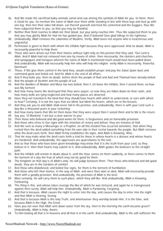 36. And We made the sacrificial bulky animals camel and cow among the symbols of Allah for you. In them, there
is Good for you. So mention the name of Allah over them while standing in line with three legs and tied up with
one leg, then hen their sides fall down, eat thereof yourself and feed the contented and the beggars, thus We
have subjected them to you, so that you may be thankful.
37. Neither their flesh reaches to Allah nor their blood, but your piety reaches Him. Thus We subjected them to you
that you may glorify Allah for that He has guided you. And O beloved! Give glad tidings to the righteous.
38. Undoubtedly, Allah removes the calamities of Muslims. Verily, Allah loves not anyone who is treacherous and
ungrateful.
39. Permission is given to them with whom the infidels fight because they were oppressed. And no doubt, Allah is
necessarily powerful to help them.
40. Those who were driven out from their homes without right only on this pretext that they said, 'Our Lord is
Allah. And if Allah had not removed men one by means of other, then necessarily, the cloisters and churches
and synagogues and mosques wherein the name of Allah is mentioned much would have been pulled down.
And undoubtedly, Allah will necessarily help him who will help His religion; verily Allah is necessarily, Powerful,
Dominant.
41. Those, if We give them control in the land they, would establish prayer and pay the Zakat (poor-due) and
command good and forbid evil. And for Allah is the end of all affairs.
42. And if they belie you, then no doubt, before them the people of Nuh and Aad and Thamud have already belied.
43. And the people of Ibrahim and the people of Lut.
44. And the dwellers of Madian and Musa too was belied, then I, let loose the infidels, then I seized them, so how
was My torment.
45. And how many towns We destroyed that they were unjust, so now they are fallen down on their roofs, and
how many wells are lying neglected and how many places are deserted.
46. Have they not traveled in the land that they should have hearts with which to understand, or ears with which
to hear? Certainly, it is not the eyes that are blind, but blind the hearts, which are in the breasts.
47. And they ask you to and Allah shall never fail in His promise, and undoubtedly, there is with your Lord such a
day like a thousand years in your reckoning.
48. And how many towns that We let them loose that they were unjust then I seized them and to Me is the return.
49. Say you, 'O Mankind; I am but a clear warner to you'.
50. Then those who believed and did good works for them, is forgiveness and an honorable provision.
51. And those who strive in Our signs with the intention of victory and defeat, they are inmates of Hell.
52. And We sent as many a Messenger or a Prophet, on all this incident has occurred sometime, that when they
recited then the devil added something from his own side in their recital towards the people. But Allah removes
what the devil casts forth, then Allah firmly establishes His signs. And Allah is Knowing, Wise.
53. That He may make what the devil casts forth a trial for those in whose hearts is a disease and whose hearts
are hardened. And undoubtedly, the oppressors are quarrelsome to the end.
54. And so that those who have been given knowledge may know that it is the truth from your Lord, so they
believe in it, then their hearts may submit to it, And undoubtedly, Allah guides the believers to the straight
path.
55. And the infidels will remain in doubt about it, until the Hour comes on them suddenly, or there comes to them
the torment of a day the fruit of which may not be good for them.
56. The Kingdom on that day is of Allah's only. He will judge between them. Then those who believed and did good
deeds, they are in the Gardens of comfort.
57. And those who disbelieved, and belied Our signs, for them is the torment of humiliation.
58. And those who left their homes, in the way of Allah, and were then slain or died, Allah will necessarily provide
them with a goodly provision. And undoubtedly, the provision of Allah is the best.
59. Most certainly, He will carry them to such place, which they will like. And undoubtedly, Allah is Knowing,
Forbearing.
60. The thing is this, and whoso takes revenge the like of which he was tortured, and again he is transgressed
against then surely, Allah will help him. Undoubtedly, Allah is Pardoning, Forgiving.
61. And that is because, Allah causes the night to enter into the day, and causes the day to enter into the night
and that Allah is Hearing, Seeing.
62. And that is because Allah is the only Truth, and whomsoever they worship beside Him, it is the false, and
because Allah is the High, the Great.
63. Have you not seen that Allah sent down water from the sky, then in the morning the earth became green?
Undoubtedly, Allah is Holy, Aware.
64. To Him belong all that is in heavens and all that is in the earth. And undoubtedly, Allah is the self-sufficient the
Al-Quran English Translation (Kanz-ul-Eeman)
NooreMadinah Network - http://www.NooreMadinah.net
 