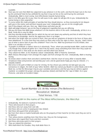 Laudable.
65. Have you not seen that Allah has subjected to you whatever is in the earth, and that the boat runs in the river
by His command? And He has withheld the sky that it may not fan on the earth but by His command.
Undoubtedly, Allah is most Loving, most Affectionate towards human being.
66. And it is He Who gave life to you, then He will cause to die, again He will give life to you. Undoubtedly the
human being is most ungrateful.`
67. To every nation We made principles of worship that they should observe, so they necessarily let not dispute
with you in this matter and call them towards your Lord. Undoubtedly, you are on the straight path.
68. And if they dispute with you, then say, 'Allah knows well what you do'.
69. Allah will judge between, you on the Day of judgement regarding that you are differing.
70. Did you not know that Allah knows whatever is in the heavens and is in the earth. Undoubtedly, all this is in a
Book. Verily this is easy for Allah.
71. And they worship beside Allah that for which He has not sent down any authority and that of which they have
themselves no knowledge. And for the oppressors there is no helper.
72. And when Our bright signs are recited to them, then you will see symptoms of denial in the faces of those who
have disbelieved. It is near that they may attack on those who recite Our signs to them. Say you, 'shall I inform
you of what is worse than of your this condition? That is the Fire. Allah has promised It to the infidels. And
what is an evil place of return.
73. 'O people! A similitude is related, listen to it attentively. These, whom you worship beside Allah, could not make
a fly though they should all gather for it. And if the fly snatch, away something from them then they could not
take it back from it. How weak are the desirer and that which was desired.
74. They valued not Allah, as He should be valued. Undoubtedly, Allah is Powerful, Dominant.
75. Allah chooses Messengers from amongst the angles and from amongst the men. Undoubtedly, Allah is Hearing,
Seeing.
76. He knows what is before them and what is behind them. And the return of every affair is towards Allah.
77. 'O believers! Bow and prostrate and worship your Lord, and do good deeds haply you may be relieved. [^]
(SAJDA) SHAFAI
78. And strive in the path of Allah as is due for striving. He has chosen you and has not laid upon you any
narrowness in religion, the faith of your father Ibrahim. Allah has named you Muslim in earlier Books arid in this
Book too, so that the Messenger may be your custodian and witness and that you may be witness against
mankind; so establish the prayer and pay the poordue (Zakat) and hold fast the' rope of Allah. He is your
Protector, and what an Excellent Helper.
Surah Number 23: Al-Mu`minûn (The Believers)
Revealed at: Makkah
Total Verses: 118
ALLAH in the name of The Most Affectionate, the Merciful.
1. Undoubtedly, the believers reached to their goal.
2. Those who beseech in their prayers.
3. And those who turn away from vain talk.
4. And those who are active in paying poor-due (Zakat).
5. And those who guard their private parts.
6. But from their wives or lawful handmaids who are the property of their hand for (in their case) they are not to
be blamed.
7. Then whoso desires anything more than these two, they are the transgressors.
8. And those who regard their trusts and their covenant.
9. And those who keep watch to their prayers.
10. They are indeed the inheritors.
11. Who shall inherit the Paradise, they shall abide there in.
Al-Quran English Translation (Kanz-ul-Eeman)
NooreMadinah Network - http://www.NooreMadinah.net
 