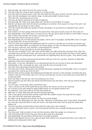 12. And assuredly, We made man from the extract of clay.
13. Then We made him a drop of water and put in a strong serenity.
14. Then We made the drop of water a clot, then We made the clot a piece of flesh, then We made the bones with
flesh, then We developed it into another shape. So blessed be Allah, the Best Creator.
15. Then after this, necessarily you are to die.
16. Then you all shall be raised up on the Day of judgment.
17. And assuredly, We made seven ways above you, and We are not heedless of creation.
18. And We sent down water from the heaven according to an estimate, then caused it to stay in the earth; and
undoubtedly, We are potent to take it away.
19. Then We created therewith your gardens of dates and grapes, for you therein are abundant fruits, and of
them, you eat.
20. And created a tree that springs forth from the mount Sinai, that grows oil and a sauce for those who eat.
21. And undoubtedly, in the cattle there is a lesson for you. We give you to drink of what is in their bellies, and you
have in them many benefits and of them, you have your food.
22. And upon them and on boat you are borne.
23. And undoubtedly, We sent Nuh towards his people, and he said 'O my people, worship Allah, there is no god
for you beside Him. Do you not then fear?
24. Then the chiefs of his people who disbelieved said! He is not but a man like you, he desires to become your
superior. And if Allah willed, He would have sent down angels, we have not heard this among our forefathers.
25. He is not but a mad man, wait, therefore, concerning him for a period.
26. Nuh submitted, 'O my Lord, help me for that they belied me.
27. Then We sent revelation to him, 'that make the Ark within Our sight and by Our command, then, when Our
command comes and the oven boils, take into it two of every pair and your family, but those of them against
whom the word has already gone forth; and talk Me not regarding those who are unjust; They shall be surely
drowned.
28. Then when you are firmly seated yourself and those with you in the Ark, say then, 'all praise to Allah Who
delivered us from these unjust people.
29. And submit, 'O my Lord, disembark me to a blessed land and You are the best of those who disembark'.
30. Undoubtedly, in this, necessarily are signs, and verily We were necessarily to test.
31. Then after them We produced another generation.
32. Then We sent to them a Messenger from amongst themselves (saying) that worship Allah, there is no god for
you beside Him, and Do you then not fear?
33. And the chiefs of those people who disbelieved and belied the presence of the Hereafter and whom We gave
comfort in the life of the world, said, 'he is not but a man like you, he eats of that what you eat and drinks of
at what you drink.
34. And if you obey a man like you, then necessarily you are in loss.
35. Does he promise you that when you will die and will become dust and bones, after this you shall be brought
forth again?
36. 'It is far away, it is far away, what is promised to you.
37. 'That is not but our life of this world that we die and we live and we are not to be raised up'.
38. He is not but a man who forged lie against Allah and we are not going to believe him.
39. He submitted, 'O my Lord, help me for they have belied me.
40. Allah said, in a little while they will meet the morning repenting.
41. Then a true uproar overtook them and We made them like rubbish of grass. Be away then the unjust.
42. Then after them We raised other generations.
43. No nation can go ahead of their period, nor they can remain behind.
44. Then We sent Our Messengers one after the other. Whenever its Messenger came to any nation, they belied
him, then We caused the latter to meet the former, and made them tales, then be away the people who
believe not.
45. Then We sent Musa and his brother Haroon with Our signs and a clear authority.
46. To Firawn (Pharaoh) and his courtiers, but they boasted and they were a people already possessed with
dominance.
47. Then they said, 'shall we believe in two men like ourselves while their people are serving to us.
48. Then they belied both of them they were then of those who were destroyed.
49. And undoubtedly, We gave Musa the Book that they might be guided.
50. And We made Maryam and her son a sign and gave them shelter on an elevated land where was a place for
abiding and running water before sight.
Al-Quran English Translation (Kanz-ul-Eeman)
NooreMadinah Network - http://www.NooreMadinah.net
 
