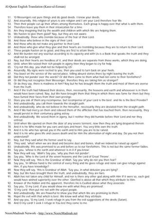 51. 'O Messengers eat pure things and do good deeds. I know your deeds.
52. And assuredly, this religion of yours is one religion and I am your Lord therefore fear Me.
53. Then their people cut up their affairs among themselves. Each group is happy over that what is with them.
54. Therefore leave you them in their intoxication for a time.
55. Are they imagining that by the wealth and children with which We are helping them.
56. We hasten to give them good? Nay, but they are not aware.
57. Undoubtedly, those who tremble because of the fear of their Lord.
58. And those who believe in the signs of their Lord.
59. And those who do not make any partner to their Lord.
60. And those who give what they give and their hearts are trembling because they are to return to their Lord.
61. These people hasten on to good, and they are first to attain them.
62. And We burden not any soul but according to its capacity and with Us is a Book that speaks the truth and they
shall not be wronged.
63. Nay, but their hearts are heedless of it, and their deeds are separate from those works, which they are doing.
64. Until, when We seized their rich people in agony then they began to cry for help.
65. 'Cry not this day, you shall not be helped by US'.
66. Assuredly, My signs were recited to you, then you used to turn back on your heels.
67. You boast on the service of the sacred place, telling absurd stories there by night leaving the truth.
68. Did they not ponder over the words? Or did there come to them what had not come to their forefathers?
69. Or did they not recognize their Messenger, therefore they are taking him as stranger?
70. Or do they say, there is madness in him? Nay but he has brought them the truth and most of them are averse
from the truth.
71. And if the truth had followed their desires, then, necessarily, the heavens and earth and whosoever is in them
would have been ruined. Nay, but We have brought them that thing in which there was fame for them but they
have fumed their faces from their own prestige.
72. Does you ask of them any recompense, but recompense of your Lord is the best; and He is the Best Provider?
73. And undoubtedly, you call them towards the straight path.
74. And undoubtedly, who do not believe in the Hereafter, necessarily they are deviated from the straight path.
75. And if We had mercy on them and relieved them of the affliction that has touched them, then necessarily, they
would persist in their contumacy going astray.
76. And undoubtedly, We seized them in agony, but I neither they did humble before their Lord and nor they
entreat.
77. Until when We opened on them the door of any severe torment, now then they are lying despaired therein.
78. And it is He Who made for you ears and eyes and heart. You very little own the truth.
79. And it is He who has spread you in the earth and to Him you are to be raised.
80. And it is He who gives life and causes death and for Him the alternation of night and day. Do you not then
understand?
81. Nay, but they said what the former used to say.
82. They said, 'what! when we are dead and become dust and bones, shall we indeed be raised up again?
83. Undoubtedly, this was promised to us and before us to our forefathers. This is not but the same former fables.
84. Say you, 'whose is the earth and whatever is in it if you know'.
85. Now they will say, 'Allah's Say you, 'why you then not ponder'.
86. Say you, 'Who is the Lord of the seven heavens and the Lord of Great Throne'.
87. Now they will say, 'this is the Grandeur of Allah. Say you 'why do not you then fear?
88. Say you, 'In Whose hand is the control of every thing and He gives refuge and none can give refuge against
Him, if you have knowledge?
89. Now they will say, 'this is Grandeur of Allah. 'Say you, in what delusion you are lying?
90. Nay, but We have brought them the truth, and undoubtedly, they are liars.
91. Allah has not taken any child for Himself, and nor is there any other god along with Him If it were so, each god
would have wished superiority over the other. Glorified is above all that which they attribute to Him.
92. Knower of the hidden and the apparent, therefore He is Exalted above what they associate.
93. Say you, 'O my Lord, if you would show me with what they are promised'.
94. 'O my Lord; then put me not with the unjust people.
95. And undoubtedly, We are Powerful to show you that which We are promising to them.
96. Repel the evil with that which is best. We know well what they attribute.
97. And say you, 'O my Lord, I seek refuge in you from the evil suggestions of the devils (Satan).
98. And O my Lord! I seek I refuge in You lest they come to me.
Al-Quran English Translation (Kanz-ul-Eeman)
NooreMadinah Network - http://www.NooreMadinah.net
 