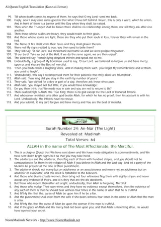 99. Till when death comes to anyone of them, he says that O my Lord; send me back.
100. Haply, now I may earn some good in that what I have left behind. Never, this is only a word, which he utters.
And in front of them is a barrier until the Day when they shall, be raised.
101. Then when the Trumpet shall be blown there shall be no relationship among them, nor will they ask after one
another.
102. Then those whose scales are heavy, they would reach to their goals.
103. And those whose scales are light, these are they who put their souls in loss, forever they will remain in the
Hell.
104. The flame of fire shall smite their faces and they shall glower therein.
105. Were not My signs recited to you, you then used to belie them?
106. They will say, 'O our Lord; our misfortune overcame us and we were people misguided'.
107. 'O our Lord! Take us out of the Hell, if we do the same again, we are then unjust'.
108. The Lord will say, 'remain lying despised therein and speak not to me.
109. Undoubtedly, a group of My bondmen used to say, 'O our Lord; we believed so forgive us and have mercy
upon us and You are the Best of merciful.
110. 'Then you made them a laughing stock, until in making them such, you forgot My remembrance and at them,
you used to laugh",
111. 'Undoubtedly, this day I recompensed them for their patience that they alone are triumphed".
112. Allah said, 'how long did you stay in the earth by number of years'.
113. They said, 'We stayed for a day or part of a day, therefore ask those who count.
114. Allah said, 'you stayed not but little, if you would have knowledge'.
115. Do you then think that We made you in vain and you are not to return to Us?
116. Then exalted high is Allah, the True King; there is no god except He the Lord of Honored Throne.
117. And whosoever worships any other god beside Allah, for which he has no proof, then his account is with his
Lord. Undoubtedly, the infidels have no rescue.
118. And you submit, 'O my Lord forgive and have mercy and You are the best of merciful.
Surah Number 24: An-Nûr (The Light)
Revealed at: Madinah
Total Verses: 64
ALLAH in the name of The Most Affectionate, the Merciful.
1. This is a chapter (Sura) that We have sent down and We have made obligatory its commandments, and We
have sent down bright signs in it so that you may take heed.
2. The adulteress and the adulterer, then flog each of them with hundred stripes, and you should not be
compassionate for them in the religion of Allah if you believe in Allah and the Last day. And let a party of the
Muslims be present at the time of their punishment.
3. The adulterer should not marry but an adulteress or an associatoress and marry not an adulteress but an
adulterer or associator, and this deed is forbidden to the believers.
4. And those who blame chaste women, then bring not four witnesses flog them with eighty stripes and never
accept any evidence of theirs, and it is they that are the dis-obedients.
5. But those who repent thereafter act aright, undoubtedly, then Allah is Forgiving, Merciful.
6. And those who malign Their own wives and they have no evidence except themselves, then the evidence of
any such of them is that he should bear witness four times in the name of Allah that he is truthful
7. And fifthly this that the, curse of Allah be upon him if he be a liar.
8. And the punishment shall avert from the wife if she bears witness four times in the name of Allah that the man
is a liar.
9. And fifthly this that the curse of Allah be upon the woman if the man is truthful.
10. And if the grace of Allah and His mercy had not been upon you, and that Allah is Relenting Wise, He would
have opened your secret.
Al-Quran English Translation (Kanz-ul-Eeman)
NooreMadinah Network - http://www.NooreMadinah.net
 