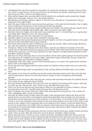 11. Undoubtedly those who have brought this big slander are a party from among you. Consider it not an evil for
you; rather it is good for you. For every one of them is the sin that he has earned, and among them he who
took the greater share, for him is the mighty torment.
12. Why it did not happen when you had heard it that the Muslim men and Muslim women would have thought
good of their own people, and say, 'this is the manifest slander'.
13. Why did they not bring four witnesses against it? Therefore, since they did not ' bring witnesses' they are
indeed liars in the sight of Allah.
14. And if the grace of Allah and His mercy had not been upon you, in this world and the Hereafter, then a mighty
torment would have touched you for the muttering into which you plunged.
15. When you brought such talk on your tongues hearing from one another, and uttered with your mouths that of
which you had no knowledge and thought it light, while it was great in the sight of Allah.
16. And why it did not so happen, when you heard it you would have said. 'It is not befitting to us to speak about
such thing? Allah, Hollowed be You; this is great slander.
17. Allah admonishes you now never repeat like of it if you believe.
18. And Allah explains to you His signs clearly. And Allah is Knowing, Wise.
19. Those who desire that scandal should spread among the Muslims, for them is the painful torment in this world
And the Hereafter And Allah knows and you know not.
20. And if there had not been the grace of Allah and, mercy upon you and that. Allah is Kind enough, Merciful to
you, (then you would have experienced its hardship).
21. 'O believers; follow not the footsteps of the devil (Satan). And who-ever follows the footsteps of the devil
(Satan) then he will indeed tell you only indecency and evil things. And if there had not been the grace of Allah
and His mercy upon you, no one of you could have ever been cleansed, Yes Allah cleanses whosoever He like.
And Allah is Hearing, Knowing.
22. And swear not those among you who are men of excellence and of means against giving to the kinsmen and to
the needy and to the emigrants in the way of Allah; and let them forgive and overlook. Do you not love that
Allah should forgive you? And Allah is Forgiving, Merciful.
23. Undoubtedly, those who malign, unaware chaste believing women, are cursed in the world and the Hereafter.
And for them is the mighty torment.
24. On the day when their tongues and their hands and their feet will-bear witness against them as to what they
used to do.
25. On that day Allah will give them true punishment in full, and they will know that Allah alone is the manifest
truth.
26. Dirty women are for dirty men and dirty men for dirty women and clean women are for clean men and clean
men for clean women; they are free from what they are saying. For them is forgiveness and honorable
provision.
27. 'O believers! enter not houses other than your own, until you take permission and salute the residents thereof.
This is better for you, haply you may be heedful.
28. But if you find not anyone therein, then also enter them not without the permission of the owners; and if you
are told to go back, then go back, this is cleaner to you. And Allah knows your deeds.
29. There is no sin on you that you enter those houses, Which are not especially for anyone's residence, and you
have discretion to use them. and Allah knows what you close and what you conceal.
30. Order the Muslim men to lower down their sights a little and to guard their private parts. This is cleaner for
them, undoubtedly, Allah is Aware of their deeds.
31. And order the Muslim women to lower down their sights a little and guard their chastity and show not their
adornment but as much which is itself apparent and remain putting their head coverings over their bosoms.
And disclose not their adornment but to their husbands, or to their fathers, or the fathers of their husbands, or
to their or the of sons husbands or their brothers or the sons of their brothers or the sons of their sisters or the
women of their religion or their handmaids who are the property of their hands or servants provided they are
not men of sexual desire or the children who are unaware of the private parts of the women; and put not their
feet forcibly on the ground that hidden adornment may be known. And repent to Allah, O Muslims all together,
haply you may get prosperity.
32. And perform marriage of those among you who have not been married and of your suitable servants and hand
maids. If they are poor, Allah will enrich them out of His Bounty. And Allah is Ample Knowing.
33. And let those who have no means to marry, restrain themselves until Allah provides them means out of His
Bounty. And from among your servants and hand maids the property of your hand those who wish that you
should write for them freedom on the condition that they may earn some wealth, then write it for them if you
know some good in them; and help them out of the wealth of Allah which He has given to you. And force not
Al-Quran English Translation (Kanz-ul-Eeman)
NooreMadinah Network - http://www.NooreMadinah.net
 