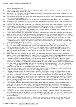 have to be raised unto Him.
204. And some one of men is he whose talk seems pleasing to you and bring Allah as a witness on what is in his
heart, while he is the greatest disputer.
205. And when he turns his back then wanders spreading mischief in the land and destroys the crops and lives and
Allah agrees not with the mist chief.
206. And when it is said to him, 'fear Allah' then he becomes more persistence in sin, to such the hell is enough and
that is necessarily, a very bad bed.
207. And some one of men sells his life in seeking the pleasure of Allah and Allah is Merciful over his bondmen.
208. O People of Faith! enter into Islam as a whole and do not follow the footsteps of Satan (devil); no doubt, he is
your open enemy.
209. And even after this, that clear commands have come unto you, you slip, then know that Allah is Mighty, Wise.
210. What they are waiting for but for this that the torment of Allah should come in the coverings of clouds and the
angels should come down and the affairs be completed and to Allah are all affairs returned.
211. Ask children of Israel, how many clear signs We gave them and whoso changes the favour of Allah after it has
come, then no doubt, the torment of Allah is severe.
212. The life of the world has been decorated in the eyes of infidels and they laugh at Muslims and those who fear
would be above them on the Day of Resurrection; and God bestows without counting whomsoever He pleases.
213. People were on one religion thereafter Allah sent prophets giving good tidings and warning and sent down with
them the true Book that it should judge between people in their differences. And only those differed in the
Book to whom it was given after clear commands had come to them, through refraction among themselves.
Then Allah showed the truth to the believers in which they were quarrelling by His Command, and Allah shows
the straight path whomsoever He pleases.
214. Do you imagine that you will enter Paradise, and yet the incidents like of your forerunners did not come unto
you? The affliction and adversity reached to them and they were badly shaken until the messenger and
believers along with him said, 'when will come the help of Allah Listen: no doubt, the help of Allah is nigh.
215. They ask you what they should spend. Say: whatever wealth you spend in good, then that is for parents and
near relatives and orphans and the needy and the wayfarer. And whatsoever good you do, no doubt: Allah
knows it.
216. It was made obligatory upon you, to fight in the path of God and though it is disliked by you, and it may
happen that any thing may be disliked by you and that may be in your favour, and it may happen that anything
may be liked by you and that may not be in your favour, and Allah knows and you do not know.
217. They ask you the precept for fighting in the sacred month. Say you: 'Fighting therein is a great sin; but to
prohibit from the way of Allah, and not to have faith in Him and to prevent from the sacred Mosque (Haram)
and to oust its dwellers, are greater sins than it with Allah; and their mischief is more grievous than killing. And
they will remain fighting against you always, until they turn you back from your faith, if they can. And whoso
among you turns back from his faith, then dies as an infidel, then their works shall go in vain in the world and
in the Hereafter, and they are the people of Hell and will abide in it.
218. Those who believed and those who left their home and hearth for Allah and fought in the way of Allah, they
are the aspirants of the mercy of Allah and Allah is Forgiving Merciful.
219. They ask you the precept of wine and gambling. Say you, 'in both there is great sin and also some worldly
profit for the people but their sin is greater than their profit and ask you what they ought to spend, say you,
'that which is saved after your needs'. Thus, Allah explains to you His Signs so that you may do after reflecting,
220. The works of the world and the Hereafter. And they ask you, the precept about orphans. Say you, 'To do good
to them is better, and if you intermix your and their expenses then they are your brothers; and Allah knows
well the mischief-maker from the reformer. And had Allah so willed, He would have put you into hardship, no
doubt, Allah is Mighty, Wise.
221. And marry not idolaters until they accept faith and no doubt, a Muslim bondman is better than an idolater is
though she may please you. And give not in marriage to idolaters until they accept faith, and no doubt, a
Muslim bondman is better than an idolater, though he may please you. They call towards Hell and Allah call
towards Heaven and forgiveness by His Command and explain His Signs for the people so that they may accept
admonition.
222. And they ask you the precept about menstruation. Say you: - that is a pollution, so keep away from women
during menstruation and do not approach them until they are roach them until they are clean. Then when they
are clean, go in unto them whence Allah has commanded you. No doubt, Allah likes the constant repentance
and likes cleansers.
223. Your women are tilths for you, then come in your tilth as you will, and do first the work for your good, and
remain fearing Allah and know that you are to meet Him. And O beloved! Give glad tidings to the believers.
Al-Quran English Translation (Kanz-ul-Eeman)
NooreMadinah Network - http://www.NooreMadinah.net
 
