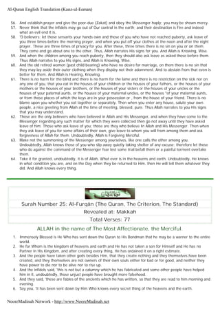 56. And establish prayer and give the poor-due (Zakat) and obey the Messenger haply; you may be shown mercy.
57. Never think that the infidels may go out of Our control in the earth; and their destination is Fire and indeed
what an evil end it is.
58. 'O believers; let those servants your hands own and those of you who have not reached puberty, ask leave of
you three times-before the morning prayer, and when you put off your clothes at the noon and after the night
prayer. These are three times of privacy for you. After these, three times there is no sin on you or on them.
They come and go about one to the other. Thus, Allah narrates His signs for you. And Allah is Knowing, Wise.
59. And when the children among you reach puberty, then they should also ask leave as asked those before them.
Thus Allah narrates to you His signs, and Allah is Knowing, Wise.
60. And the old retired women (past child bearing) who have no desire for marriage, on them there is no sin that
they may lay aside their outer clothing when they display not their adornment. And to abstain from that even is
better for them. And Allah is Hearing, Knowing.
61. There is no harm for the blind and there is no harm for the lame and there is no restriction on the sick nor on
any one of you, that you eat in the houses of your children or the houses of your fathers, or the houses of your
mothers or the houses of your brothers, or the houses of your sisters or the houses of your uncles or the
houses of your paternal aunts, or the houses of your maternal uncles, or the houses "of your maternal aunts,
or from those places of which the keys are in your possession or , from the house of your friend. There is no
blame upon you whether you eat together or separately. Then when you enter any house, salute your own
people, a nice greeting from Allah at the time of meeting, blessed, pure. Thus Allah narrates to you His signs
that you may understand.
62. Those are the only believers who have believed in Allah and His Messenger, and when they have come to the
Messenger regarding any such matter for which they were collected then go not away until they have asked
leave of him. Those who ask leave of you; those are they who believe In Allah and His Messenger. Then when
they ask leave of you for some affairs of their own, give leave to whom you will from among them and ask
forgiveness of Allah for them. Undoubtedly, Allah is Forgiving Merciful.
63. Make not the summoning of the Messenger among yourselves, like one calls the other among you.
Undoubtedly, Allah knows those of you who slip away quietly taking shelter of any excuse; therefore let those
who do against the command of the Messenger fear lest some trial befall them or a painful torment overtake
them.
64. Take it for granted, undoubtedly, it is of Allah, What ever is in the heavens and earth. Undoubtedly, He knows
in what condition you are, and on the Day when they be returned to Him, then He will tell them whatever they
did. And Allah knows every thing.
Surah Number 25: Al-Furqân (The Quran, The Criterion, The Standard)
Revealed at: Makkah
Total Verses: 77
ALLAH in the name of The Most Affectionate, the Merciful.
1. Immensely Blessed is He Who has sent down the Quran to His Bondman that he may be a warner to the entire
world.
2. He for Whom is the kingdom of heavens and earth and He has not taken a son for Himself and He has no
Partner in His Kingdom, and after creating every thing, He has ordained it on a right estimate.
3. And the people have taken other gods besides Him, that they create nothing and they themselves have been
created, and they themselves are not owners of their own souls either for bad or for good, and neither they
have power to die nor to be alive nor to rise up.
4. And the infidels said, 'this is not but a calumny which he has fabricated and some other people have helped
him in it, undoubtedly, those unjust people have brought more falsehood.
5. And they said, 'these are fables of the ancients which he has written, so that they are read to him morning and
evening.
6. Say you, 'it has been sent down by Him Who knows every secret thing of the heavens and the earth.
Al-Quran English Translation (Kanz-ul-Eeman)
NooreMadinah Network - http://www.NooreMadinah.net
 