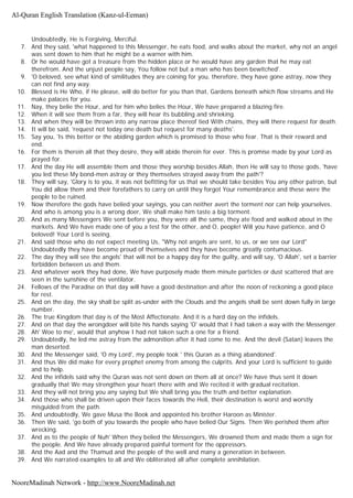 Undoubtedly, He is Forgiving, Merciful.
7. And they said, 'what happened to this Messenger, he eats food, and walks about the market, why not an angel
was sent down to him that he might be a warner with him.
8. Or he would have got a treasure from the hidden place or he would have any garden that he may eat
therefrom. And the unjust people say, You follow not but a man who has been bewitched'.
9. 'O beloved, see what kind of similitudes they are coining for you, therefore, they have gone astray, now they
can not find any way.
10. Blessed is He Who, if He please, will do better for you than that, Gardens beneath which flow streams and He
make palaces for you.
11. Nay, they belie the Hour, and for him who belies the Hour, We have prepared a blazing fire.
12. When it will see them from a far, they will hear its bubbling and shrieking.
13. And when they will be thrown into any narrow place thereof tied With chains, they will there request for death.
14. It will be said, 'request not today one death but request for many deaths'.
15. Say you, 'Is this better or the abiding garden which is promised to those who fear. That is their reward and
end.
16. For them is therein all that they desire, they will abide therein for ever. This is promise made by your Lord as
prayed for.
17. And the day He will assemble them and those they worship besides Allah, then He will say to those gods, 'have
you led these My bond-men astray or they themselves strayed away from the path'?
18. They will say, 'Glory is to you, it was not befitting for us that we should take besides You any other patron, but
You did allow them and their forefathers to carry on until they forgot Your remembrance and these were the
people to be ruined.
19. Now therefore the gods have belied your sayings, you can neither avert the torment nor can help yourselves.
And who is among you is a wrong doer, We shall make him taste a big torment.
20. And as many Messengers We sent before you, they were all the same, they ate food and walked about in the
markets. And We have made one of you a test for the other, and O, people! Will you have patience, and O
beloved! Your Lord is seeing.
21. And said those who do not expect meeting Us, "Why not angels are sent, to us, or we see our Lord"
Undoubtedly they have become proud of themselves and they have become greatly contumacious.
22. The day they will see the angels' that will not be a happy day for the guilty, and will say, 'O Allah', set a barrier
forbidden between us and them.
23. And whatever work they had done, We have purposely made them minute particles or dust scattered that are
seen in the sunshine of the ventilator.
24. Fellows of the Paradise on that day will have a good destination and after the noon of reckoning a good place
for rest.
25. And on the day, the sky shall be split as-under with the Clouds and the angels shall be sent down fully in large
number.
26. The true Kingdom that day is of the Most Affectionate. And it is a hard day on the infidels.
27. And on that day the wrongdoer will bite his hands saying 'O' would that I had taken a way with the Messenger.
28. Ah' Woe to me', would that anyhow I had not taken such a one for a friend.
29. Undoubtedly, he led me astray from the admonition after it had come to me. And the devil (Satan) leaves the
man deserted.
30. And the Messenger said, 'O my Lord', my people took ' this Quran as a thing abandoned'.
31. And thus We did make for every prophet enemy from among the culprits. And your Lord is sufficient to guide
and to help.
32. And the infidels said why the Quran was not sent down on them all at once? We have thus sent it down
gradually that We may strengthen your heart there with and We recited it with gradual recitation.
33. And they will not bring you any saying but We shall bring you the truth and better explanation.
34. And those who shall be driven upon their faces towards the Hell, their destination is worst and worstly
misguided from the path.
35. And undoubtedly, We gave Musa the Book and appointed his brother Haroon as Minister.
36. Then We said, 'go both of you towards the people who have belied Our Signs. Then We perished them after
wrecking.
37. And as to the people of Nuh' When they belied the Messengers, We drowned them and made them a sign for
the people. And We have already prepared painful torment for the oppressors.
38. And the Aad and the Thamud and the people of the well and many a generation in between.
39. And We narrated examples to all and We obliterated all after complete annihilation.
Al-Quran English Translation (Kanz-ul-Eeman)
NooreMadinah Network - http://www.NooreMadinah.net
 