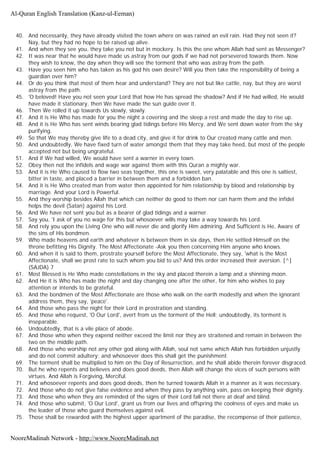 40. And necessarily, they have already visited the town where on was rained an evil rain. Had they not seen it?
Nay, but they had no hope to be raised up alive.
41. And when they see you, they take you not but in mockery. Is this the one whom Allah had sent as Messenger?
42. It was near that he would have made us astray from our gods if we had not persevered towards them. Now
they wish to know, the day when they will see the torment that who was astray from the path.
43. Have you seen him who has taken as his god his own desire? Will you then take the responsibility of being a
guardian over him?
44. Or do you think that most of them hear and understand? They are not but like cattle, nay, but they are worst
astray from the path.
45. 'O beloved! Have you not seen your Lord that how He has spread the shadow? And if He had willed, He would
have made it stationary, then We have made the sun guide over it.
46. Then We rolled it up towards Us slowly, slowly.
47. And it is He Who has made for you the night a covering and the sleep a rest and made the day to rise up.
48. And it is He Who has sent winds bearing glad tidings before His Mercy, and We sent down water from the sky
purifying.
49. So that We may thereby give life to a dead city, and give it for drink to Our created many cattle and men.
50. And undoubtedly, We have fixed turn of water amongst them that they may take heed, but most of the people
accepted not but being ungrateful.
51. And if We had willed, We would have sent a warner in every town.
52. Obey then not the infidels and wage war against them with this Quran a mighty war.
53. And it is He Who caused to flow two seas together, this one is sweet, very palatable and this one is saltiest,
bitter in taste, and placed a barrier in between them and a forbidden ban.
54. And it is He Who created man from water then appointed for him relationship by blood and relationship by
marriage. And your Lord is Powerful.
55. And they worship besides Allah that which can neither do good to them nor can harm them and the infidel
helps the devil (Satan) against his Lord.
56. And We have not sent you but as a bearer of glad tidings and a warner.
57. Say you, 'I ask of you no wage for this but whosoever wills may take a way towards his Lord.
58. And rely you upon the Living One who will never die and glorify Him admiring. And Sufficient is He, Aware of
the sins of His bondmen.
59. Who made heavens and earth and whatever is between them in six days, then He settled Himself on the
throne befitting His Dignity. The Most Affectionate -Ask you then concerning Him anyone who knows.
60. And when it is said to them, prostrate yourself before the Most Affectionate, they say, 'what is the Most
Affectionate, shall we prost rate to such whom you bid to us? And this order increased their aversion. [^]
(SAJDA) 7
61. Most Blessed is He Who made constellations in the sky and placed therein a lamp and a shinning moon.
62. And He it is Who has made the night and day changing one after the other, for him who wishes to pay
attention or intends to be grateful.
63. And the bondmen of the Most Affectionate are those who walk on the earth modestly and when the ignorant
address them, they say, 'peace'.
64. And those who pass the night for their Lord in prostration and standing.
65. And those who request, 'O Our Lord', avert from us the torment of the Hell; undoubtedly, its torment is
inseparable.
66. Undoubtedly, that is a vile place of abode.
67. And those who when they expend neither exceed the limit nor they are straitened and remain in between the
two on the middle path.
68. And those who worship not any other god along with Allah, soul not same which Allah has forbidden unjustly
and do not commit adultery; and whosoever does this shall get the punishment.
69. The torment shall be multiplied to him on the Day of Resurrection, and he shall abide therein forever disgraced.
70. But he who repents and believes and does good deeds, then Allah will change the vices of such persons with
virtues. And Allah is Forgiving, Merciful.
71. And whosoever repents and does good deeds, then he turned towards Allah in a manner as it was necessary.
72. And those who do not give false evidence and when they pass by anything vain, pass on keeping their dignity.
73. And those who when they are reminded of the signs of their Lord fall not there at deaf and blind.
74. And those who submit, 'O Our Lord', grant us from our lives and offspring the coolness of eyes and make us
the leader of those who guard themselves against evil.
75. Those shall be rewarded with the highest upper apartment of the paradise, the recompense of their patience,
Al-Quran English Translation (Kanz-ul-Eeman)
NooreMadinah Network - http://www.NooreMadinah.net
 