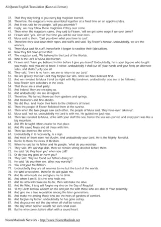 37. That they may bring to you every big magician learned.
38. Therefore, the magicians were assembled together at a fixed time on an appointed day.
39. And it was said to the people, 'will you assemble'?
40. Haply, we may follow these magicians if they over come.
41. Then when the magicians came, they said to Firawn, 'will we get some wage if we over come?
42. Firawn said, 'yes, and at that time you will be our near ones.
43. Musa said to them, 'Cast you down what you have to cast'.
44. Therefore they cast down their ropes and staffs and said, 'By Firawn's honour, undoubtedly, we are the
winners.
45. Then Musa cast his staff, henceforth it began to swallow their fabrications.
46. Now they fell down prostrated.
47. The magician said, 'We believed in the Lord of the Worlds.
48. Who is the Lord of Musa and Haroon.
49. Firawn said, 'have you believed in him before I give you leave? Undoubtedly, he is your big one who taught
you magic; now you are to know, I swear, undoubtedly I shall cut off your hands and your feets on alternate
sides, and shall crucify you all.
50. They said, 'there is no harm, we are to return to our Lord.'
51. We are greedy that our Lord may forgive our sins, since we have believed first.
52. And we revealed to Musa travel by night with My bondmen, undoubtedly, you are to be followed.
53. Now Firawn sent collectors in the cities.
54. That these are a small party.
55. And indeed, they are enraging us.
56. And undoubtedly, we are all vigilant.
57. Therefore, We turned them out from gardens and springs.
58. And treasurers and fine abodes.
59. We did thus. And made their heirs to the children's of Israel.
60. Then the people of Firawn followed them at the sunrise.
61. Then when the two groups saw each other, the people of Musa said, 'they have over taken us'.
62. Musa said, 'not so, undoubtedly my Lord is with me, He guided me just now.
63. Then We revealed to Musa, strike with your staff the sea, hence the sea was parted, and every part was like a
big mountain.
64. And We brought others nearer to that place.
65. And We saved Musa and all those with him.
66. Then We drowned the others.
67. Undoubtedly in it necessarily, is a sign.
68. And most of them were not Muslim. And undoubtedly your Lord, He is the Mighty, Merciful.
69. Recite to them the news of Ibrahim.
70. When he said to his father and his people, 'what do you worships
71. They said, We worship idols, then we remain sitting devoted before them.
72. He said, 'do they hear you' when you call?
73. Or do you any good or harm you?
74. They said, 'Nay we found our fathers doing so'.
75. He said, 'do you then see. What you worship'?
76. You end your forefathers.
77. Undoubtedly they are all enemies to me but the Lord of the worlds.
78. He Who created me, therefor He will guide me.
79. And He who feeds me and gives me to drink.
80. And when I am ill, it is He who heals me.
81. And He who will cause me to die, then will make me alive.
82. And He Who, I long will forgive my sins on the Day of Requital.
83. 'O my Lord! Bestow wisdom on me and join me with those who are able of Your proximity.
84. And give me a true reputation among the later generations.
85. And make me among those who are the heirs of gardens of comfort.
86. And forgive my father, undoubtedly he has gone astray.
87. And disgrace me not the day when all shall be raised.
88. The day when neither wealth nor sons shall avail.
89. But he who comes before Allah with a sound heart.
Al-Quran English Translation (Kanz-ul-Eeman)
NooreMadinah Network - http://www.NooreMadinah.net
 
