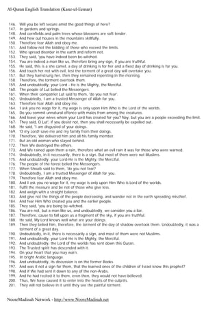 146. Will you be left secure amid the good things of here?
147. In gardens and springs.
148. And cornfields and palm trees whose blossoms are soft tender.
149. And hew out houses in the mountains skillfully.
150. Therefore fear Allah and obey me.
151. And follow not the bidding of those who exceed the limits.
152. Who spread disorder in the earth and reform not.
153. They said, 'you have indeed been be-witched.
154. You are indeed a man like us, therefore bring any sign, if you are truthful.
155. He said, this is a she camel, a day of drinking is for her and a fixed day of drinking is for you.
156. And touch her not with evil, lest the torment of a great day will overtake you.
157. But they hamstrung her, then they remained repenting in the morning.
158. Therefore, the torment overtook them.
159. And undoubtedly, your Lord - He is the Mighty, the Merciful.
160. The people of Lut belied the Messengers.
161. When their compatriot Lut said to them, 'do you not fear'.
162. Undoubtedly, I am a trusted Messenger of Allah for you.
163. Therefore fear Allah and obey me.
164. I ask you no wage for it, my wage is only upon Him Who is the Lord of the worlds.
165. Do you commit unnatural offence with males from among the creatures.
166. And leave your wives whom your Lord has created for you? Nay, but you are a people exceeding the limit.
167. They said, O Lut', if you desist not, then you shall necessarily be expelled out.
168. He said, 'I am disgusted of your doings.
169. 'O my Lord! save me and my family from their doings.
170. Therefore, We delivered him and all his family member.
171. But an old woman who stayed behind.
172. Then We destroyed the others.
173. And We rained upon them a rain, therefore what an evil rain it was for those who were warned.
174. Undoubtedly, in it necessarily, there is a sign. But most of them were not Muslims.
175. And undoubtedly, your Lord-He is the Mighty, the Merciful.
176. The people of the forest belied the Messengers.
177. When Shoaib said to them, 'do you not fear?
178. Undoubtedly, I am a trusted Messenger of Allah for you.
179. Therefore fear Allah and obey me.
180. And I ask you no wage for it, my wage is only upon Him Who is Lord of the worlds.
181. Fulfil the measure and be not of those who give less.
182. And weigh with a straight balance.
183. And give not the things of the people decreasing, and wander not in the earth spreading mischief.
184. And fear Him Who created you and the earlier people.
185. They said, 'you are being be-witched.
186. You are not, but a man like us, and undoubtedly, we consider you a liar.
187. Therefore, cause to fall upon us a fragment of the sky, if you are truthful.
188. He said, My Lord knows well what are your doings.
189. Then they belied him, therefore, the torment of the day of shadow overtook them. Undoubtedly, it was a
torment of a great day.
190. Undoubtedly, in it, there is necessarily a sign, and most of them were not Muslims.
191. And undoubtedly, your Lord-He is the Mighty, the Merciful.
192. And undoubtedly, the Lord of the worlds has sent down this Quran.
193. The Trusted spirit has descended with it.
194. On your heart that you may warn.
195. In bright Arabic language.
196. And undoubtedly, its discussion is on the former Books.
197. And was it not a sign for them, that the learned ones of the children of Israel know this prophet?
198. And if We had sent it down to any of the non-Arabs.
199. And he had recited it to them, even then, they would not have believed.
200. Thus, We have caused it to enter into the hearts of the culprits.
201. They will not believe in it until they see the painful torment.
Al-Quran English Translation (Kanz-ul-Eeman)
NooreMadinah Network - http://www.NooreMadinah.net
 