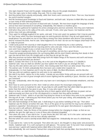 nine signs towards Firawn and his people. Undoubtedly, they are the people disobedient.
13. Then Our signs came to them visibly, they said, This is a clear magic'.
14. And they denied them unjustly and proudly, while their hearts were convinced of them. Then see, how became
the end of mischief mongers.
15. And We bestowed great knowledge to Daud and Sulaiman, and both said, 'all praise to Allah Who has excelled
us over many of their believing bondmen'.
16. And Sulaiman became the successor of Daud and said, O people, 'We have been taught the language of birds,
and we have been bestowed of everything. Undoubtedly, this indeed is a manifest grace.
17. And there were gathered for Sulaiman his armies amongst jinns and men and birds, then they were hold back.
18. Until when they came to the valley of the ants, and said, 'O ants, enter your houses; lest Sulaiman and his
armies may crush you unknowingly.
19. There upon he smilingly laughed at her works, and said, 'O my Lord, grant me guidance that I may be grateful
for Your favour which You have bestowed upon me and my parents and that I may do such good works as
would please You and admit me out of Your Mercy among Your those bondmen who deserve Your proximity.
20. And he reviewed the birds, that he said, 'what happened to me that I do not see the hoopoe (Hud-Hud)? Or he
is really not present.
21. I shall surely punish him severely or shall slaughter him or he should bring me a clear authority.
22. Then the hoopoe (Hud-Hud) did not stay long and he came and said, 'I have seen that which you have not
seen and I have brought to you a certain news from the city of Saba.
23. I saw a woman reigning over them, she has got of everything, and she has a great throne.
24. I found her people prostrating before the sun leaving Allah and the devil (Satan) adorning their deeds in their
eyes has barred them from the straight path so that they do not get the way.
25. Why they prostrate not before Allah Who brings forth the hidden things of the heavens and earth and knows
what you conceal and what you declare?
26. Allah is, besides Him there is no true diety, He is the Lord of the Magnificent throne. [^] (SAJDA) 8.
27. Sulaiman said, 'now we shall see whether you have spoken the truth or you are amongst the liars.
28. Take my this edict (letter) and cast it to them, then moving aside from them see what answer they return.
29. The woman said, 'O chiefs undoubtedly there has been cast a noble letter towards me.
30. Undoubtedly, it is from Sulaiman and it is by the name of Allah, the Most Affectionate, and the Merciful.
31. That you seek not exaltness against me and came to me submitting'.
32. She said O my chiefs, 'advise me in this matter, I decide not any matter firmly until you are present with me'.
33. They said, 'we are men of great strength and of severe fighting and the authority is yours, therefore see what
you command'.
34. She said, 'undoubtedly, when the kings enter any town ruin it and disgrace its honorable inhabitants, and thus
they do'.
35. And I have to send a present to him, then I shall see what answer the messengers bring back.
36. Then when he came to Sulaiman he said, 'do you help me with wealth? But that which Allah has given me is
better than that which He has given to you. Nay, it is you who rejoice in your gift.
37. Return to them, we shall therefore, bring that army to them against which they will have no power and we
shall necessarily turn them out of the city disgraced in a manner that they will be humbled.
38. Sulaiman said, O chiefs, 'which is of you who may bring her throne to me before they come to me submitting?
39. One big evil Jin said, 'I will bring you that throne before you rise from your sitting; and undoubtedly, I am
powerful over that, trust worthy.
40. One who had knowledge of the Book said, 'I shall bring it to you before twinkling of the eye.' Then when
Sulaiman saw the throne set before him said, 'this is of the grace of my Lord that He may try me whether I am
grateful or ungrateful.' And whosoever is grateful is grateful for his own good. And whosoever is ungrateful,
then my Lord is self-sufficient, All Virtuous.
41. Sulaiman ordered, 'make the throne of the woman strange before her changing its shape, so that we see
whether she gets the right way or is one of those who remained misguided.
42. Then when she came, it was said to her, 'Is your throne like this? She said, 'as it is the same; and we were
given knowledge before this and we have already submitted'.
43. And that which she used to worship beside Allah had stopped her. Undoubtedly she was of a disbelieving
people.
44. It was said to her, 'come to the courtyard. Then when she saw it, she thought it a deep water and uncovered
shanks. Sulaiman said, 'it is a soft courtyard set with glasses.' The woman said, 'O my Lord I have wronged my
soul and now I submit with Sulaiman before Allah Who is the Lord of entire world'.
45. And undoubtedly, We sent towards Thamud their compatriot Saleh that worship Allah, then henceforth they
Al-Quran English Translation (Kanz-ul-Eeman)
NooreMadinah Network - http://www.NooreMadinah.net
 
