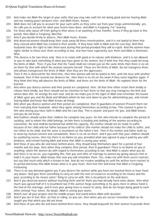 224. And make not Allah the target of your oaths that you may take oath for not doing good and nor fearing Allah
and nor making peace between men; and Allah Hears, Knows.
225. Allah does not call you to account for your such oaths as they come out from your tongs unintentionally, yes,
He calls you to account for what your hearts have done, and Allah is Forgiving, For" bearing.
226. For those who swear off from going to their wives is an awaiting of four months; hence if they go back in this
period, then Allah is Forgiving, Merciful.
227. And if you decide firmly to divorce, then Allah Hears, Knows.
228. And divorced women should keep their souls away till three menstruations, and it is not lawful to them that
they conceal what Allah has created in their wombs. If they have faith in Allah and the Last Day. And their
husbands have the right to take them back during that period provided they will to rejoin. And the women have
rights similar to those over them according to law, and men have superiority over them and Allah is Dominant,
Wise.
229. This divorce is for two times only; then is to retain with good or to release with kindness, and it is not allowed
to you to take back something of what you have given to the women, but if both fear that they could not keep
the limits of Allah. Then, if you fear that the Twain shall not remain just on the same limits then there is no sin
on them for that with which the woman ransoms herself. These are the limits of Allah, do not transgress them,
and whoso transgresses the limits of Allah, then they are the oppressors.
230. Then if she is divorced for the third time, then that women will not be lawful to him, until she lives with another
husband, then if that second one divorces her, then there is no sin on the twain if they come together again, if
they think that they will observe the limits of Allah, and these are the limits of Allah. He explains them for the
learned.
231. And when you divorce women and their period are completed, then, till that time either retain them kindly or
release them kindly, but there should not be retention to hurt them so that you may transgress the limit and
whoso does this, he wrongs his own soul, and do not make jest of the signs of Allah and remember the favour
of Allah upon you and the Book and Wisdom which He has sent down to you for admonishing you, and remain
fearing Allah and know that Allah knows all things.
232. And when you divorce women and their period are completed, then O guardians of women! Prevent them not
from marrying their husbands, when they agree among themselves according to law. This counsel is given to
him who among you have faith in Allah and the Last Day. This is cleaner and purer for you, and Allah knows
and you do not know.
233. And mothers should suckle their children for complete two years, for him who intends to complete the period of
suckling, and to whom the child belongs, on him there is feeding and clothing of the women according to
convention. No soul shall be burdened but within his capacity, the mother should not be made to suffer
because of her child and nor father because of his child or (the mother should not make the child to suffer, and
nor father to his child, and the same is incumbent on the father's heir. Then if the mother and father both try
to wean by mutual consent and consultation, there is no sin on them; and if you wish that your children should
be suckled by nurses, then too there is no blame on you, provided what was agreed to pay is paid by you with
kindness, and remain fearing Allah and know that Allah is seeing your works.
234. And those of you who die and leave behind wives, they should keep themselves apart for a period of four
months and ten days, then when they complete their period, then O guardians! There is no blame on you in
anything, which the women do with regard to themselves according to law. And Allah is aware what you do.
235. And there is no sin on, you regarding this, that you sent offer of marriage to women by giving obscure hint or
hold it in your hearts. Allah knows that now you will remember them. Yes, make not with them secret contract,
but say that much only which is known in law. And do not resolve wedding-tie until the written term reaches to
its period and know that Allah knows what is in your heart, then fear him and know that Allah is Forgiving,
Forbearing
236. There is no any demand against you if you divorce the women while you have not touched them or have fixed
any dower. And give them something to carry on with the men of resources according to his means and the
poor according to his means some" thing to carry on with, this is incumbent on the well doers.
237. And if you divorced women without touching them and for them you had already fixed some dower, then what
much was agreed half of it is incumbent but if the women forgo something or he gives more in whose hand is
the tied of the marriage, and O men your giving more is nearer to' piety. And do not forget doing good to each
other among! Your selves. No doubt, Allah is seeing your works.
238. Watch over all your prayers and the middle prayer and stand before Allah with devotion.
239. And if you are in fear then, on foot or riding, as you can, then when you are secure remember Allah as He
taught you that which you did not know.
240. And those of you who die and leave behind them wives, they should bequeath for their women to provide them
Al-Quran English Translation (Kanz-ul-Eeman)
NooreMadinah Network - http://www.NooreMadinah.net
 