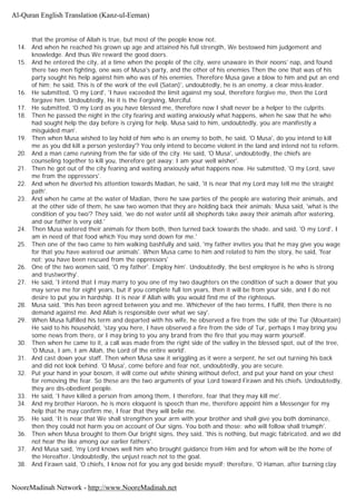 that the promise of Allah is true, but most of the people know not.
14. And when he reached his grown up age and attained his full strength, We bestowed him judgement and
knowledge. And thus We reward the good doers.
15. And he entered the city, at a time when the people of the city, were unaware in their noons' nap, and found
there two men fighting, one was of Musa's party, and the other of his enemies Then the one that was of his
party sought his help against him who was of his enemies. Therefore Musa gave a blow to him and put an end
of him; he said, This is of the work of the evil (Satan)', undoubtedly, he is an enemy, a clear miss-leader.
16. He submitted, 'O my Lord', 'I have exceeded the limit against my soul, therefore forgive me, then the Lord
forgave him. Undoubtedly, He it is the Forgiving, Merciful.
17. He submitted, 'O my Lord as you have blessed me, therefore now I shall never be a helper to the culprits.
18. Then he passed the night in the city fearing and waiting anxiously what happens, when he saw that he who
had sought help the day before is crying for help. Musa said to him, undoubtedly, you are manifestly a
misguided man'.
19. Then when Musa wished to lay hold of him who is an enemy to both, he said, 'O Musa', do you intend to kill
me as you did kill a person yesterday'? You only intend to become violent in the land and intend not to reform.
20. And a man came running from the far side of the city. He said, 'O Musa', undoubtedly, the chiefs are
counseling together to kill you, therefore get away; I am your well wisher'.
21. Then he got out of the city fearing and waiting anxiously what happens now. He submitted, 'O my Lord, save
me from the oppressors'.
22. And when he diverted his attention towards Madian, he said, 'it is near that my Lord may tell me the straight
path'.
23. And when he came at the water of Madian, there he saw parties of the people are watering their animals, and
at the other side of them, he saw two women that they are holding back their animals; Musa said, 'what is the
condition of you two'? They said, 'we do not water until all shepherds take away their animals after watering,
and our father is very old.'
24. Then Musa watered their animals for them both, then turned back towards the shade, and said, 'O my Lord', I
am in need of that food which You may send down for me.'
25. Then one of the two came to him walking bashfully and said, 'my father invites you that he may give you wage
for that you have watered our animals'. When Musa came to him and related to him the story, he said, 'fear
not; you have been rescued from the oppressors'
26. One of the two women said, 'O my father'. Employ him'. Undoubtedly, the best employee is he who is strong
and trustworthy'.
27. He said, 'I intend that I may marry to you one of my two daughters on the condition of such a dower that you
may serve me for eight years, but if you complete full ten years, then it will be from your side, and I do not
desire to put you in hardship. It is near if Allah wills you would find me of the righteous.
28. Musa said, 'this has been agreed between you and me. Whichever of the two terms, I fulfil, then there is no
demand against me. And Allah is responsible over what we say'.
29. When Musa fulfilled his term and departed with his wife, he observed a fire from the side of the Tur (Mountain)
He said to his household, 'stay you here, I have observed a fire from the side of Tur, perhaps I may bring you
some news from there, or I may bring to you any brand from the fire that you may warm yourself.
30. Then when he came to it, a call was made from the right side of the valley in the blessed spot, out of the tree,
'O Musa, I am, I am Allah, the Lord of the entire world'.
31. And cast down your staff. Then when Musa saw it wriggling as it were a serpent, he set out turning his back
and did not look behind. 'O Musa', come before and fear not, undoubtedly, you are secure.
32. Put your hand in your bosom, it will come out white shining without defect, and put your hand on your chest
for removing the fear. So these are the two arguments of your Lord toward Firawn and his chiefs. Undoubtedly,
they are dis-obedient people.
33. He said, 'I have killed a person from among them, I therefore, fear that they may kill me'.
34. And my brother Haroon, he is more eloquent is speech than me, therefore appoint him a Messenger for my
help that he may confirm me, I fear that they will belie me.
35. He said, 'It is near that We shall strengthen your arm with your brother and shall give you both dominance,
then they could not harm you on account of Our signs. You both and those: who will follow shall triumph'.
36. Then when Musa brought to them Our bright signs, they said, 'this is nothing, but magic fabricated, and we did
not hear the like among our earlier fathers'.
37. And Musa said, 'my Lord knows well him who brought guidance from Him and for whom will be the home of
the Hereafter. Undoubtedly, the unjust reach not to the goal.
38. And Firawn said, 'O chiefs, I know not for you any god beside myself; therefore, 'O Haman, after burning clay
Al-Quran English Translation (Kanz-ul-Eeman)
NooreMadinah Network - http://www.NooreMadinah.net
 