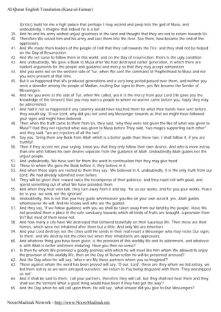 (bricks) build for me a high palace that perhaps I may ascend and peep into the god of Musa, and
undoubtedly, I imagine that indeed he is a liar'.
39. And he and his army wished unjust greatness in the land and thought that they are not to return towards Us.
40. Therefore We seized him and his army and cast them into the river. See them, how became the end of the
oppressors.
41. And We made them leaders of the people of Hell that they call towards the Fire; and they shall not be helped
on the Day of Resurrection.
42. And We set curse to follow them in this world; and on the Day of resurrection, theirs is the ugly condition.
43. And undoubtedly, We gave a Book to Musa after We had destroyed earlier generation, in which there are
evident arguments for the people and guidance and mercy so that they may accept admonition.
44. And you were not on the western side of Tur, when We sent the command of Prophethood to Musa and nor
you were present at that time.
45. But it so happened that We produced generations and a very long period passed over them, and neither you
were a deweller among the people of Madian, reciting Our signs to them, yes We became the Sender of
Messengers.
46. And nor you were at the side of Tur, when We called, yes it is the mercy from your Lord (He gave you the
knowledge of the Unseen) that you may warn a people to whom no warner came before you, haply they may
be admonished.
47. And had it not so happened if any calamity would have touched them for what their hands have sent before,
they would say, 'O our Lord, why did you not send any Messenger towards us that we might have followed
your signs and might have believed.
48. Then when the truth came to them from Us, they said, 'why they were not given the like of what was given to
Musa'? Had they not rejected what was given to Musa before They said, 'two magics supporting each other"
and they said, "we are rejecters of all the two".
49. Say you, 'bring them any Book from Allah which is a better guide than these two, I shall follow it, if you are
truthful'.
50. Then if they accent not your saying, know you that they only follow their own desires. And who is more astray
than one who follows his own desires separate from the guidance of Allah. Undoubtedly Allah guides not the
unjust people.
51. And undoubtedly, We have sent for them the word in continuation that they may give heed.
52. Those to whom We gave the Book before it, they believe in it.
53. And when these signs are recited to them they say, 'We believed in it, undoubtedly, it is the only truth from our
Lord, We had already submitted even before.
54. They will be given their reward twice the recompense of their patience, and they repel evil with good, and
spend something out of what We have provided them.
55. And when they hear vein talk, they turn away from it and say, 'for us our works, and for you your works. Peace
be to you; we seek not the ignorant'.
56. Undoubtedly, this is not that you may guide whomsoever you like on your own accord, yes, Allah guides
whomsoever He will. And He knows well who are the guided.
57. And they say, 'if we follow guidance with you we shall be taken away from our land by the people'. Have We
not provided them a place in the safe sanctuary towards which all kinds of fruits are brought, a provision from
Us? But most of them know not.
58. And how many a city have We destroyed that behaved boastfully on their luxurious life. Then these are their
homes, which were not inhabited after them but a little. And only We are inheritors.
59. And your Lord destroys not the cities until He sends in their real resort a Messenger who may recite Our signs
to them; and We destroy not the cities but when their inhabitants are oppressors.
60. And whatever thing you have been given, is the provision of this worldly life and its adornment, and whatever
is with Allah is better and more enduring. Have you then no sense?
61. Is then he whom We promised a goodly promise with which he will meet like him whom We allowed to enjoy
the provision of this worldly life, then on the Day of Resurrection he will be presented arrested?
62. And the Day when He will say, 'where are My those partners whom you so imagined'?
63. Those against whom the word has been proved will say, 'O our, Lord', these are they whom we led astray, we
led them astray as we were astrayed ourselves; we return to You being disgusted with them. They worshipped
us not'.
64. And it shall be said to them, 'call your partners, therefore they will call, but they shall not hear them and they
shall see the torment What a good thing would have been if they had got the way'?
65. And the Day when He will call upon them, He will say, 'what answer did you give to Our Messengers?
Al-Quran English Translation (Kanz-ul-Eeman)
NooreMadinah Network - http://www.NooreMadinah.net
 