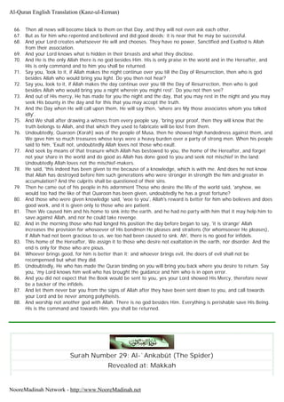 66. Then all news will become black to them on that Day, and they will not even ask each other.
67. But as for him who repented and believed and did good deeds; it is near that he may be successful.
68. And your Lord creates whatsoever He will and chooses. They have no power, Sanctified and Exalted is Allah
from their association.
69. And your Lord knows what is hidden in their breasts and what they disclose.
70. And He is the only Allah there is no god besides Him. His is only praise in the world and in the Hereafter, and
His is only command and to him you shall be returned.
71. Say you, 'look to it, if Allah makes the night continue over you till the Day of Resurrection, then who is god
besides Allah who would bring you light. Do you then not hear?
72. Say you, look to it, if Allah makes the day continue over you till the Day of Resurrection, then who is god
besides Allah who would bring you a night wherein you might rest'. Do you not then see?
73. And out of His mercy, He has made for you the night and the day, that you may rest in the night and you may
seek His bounty in the day and for this that you may accept the truth.
74. And the Day when He will call upon them, He will say then, 'where are My those associates whom you talked
idly'.
75. And We shall after drawing a witness from every people say, 'bring your proof, then they will know that the
truth belongs to Allah, and that which they used to fabricate will be lost from them.
76. Undoubtedly, Quaroon (Korah) was of the people of Musa, then he showed high handedness against them, and
We gave him so much treasures whose keys were a heavy burden over a party of strong men. When his people
said to him, 'Exult not, undoubtedly Allah loves not those who exult.
77. And seek by means of that treasure which Allah has bestowed to you, the home of the Hereafter, and forget
not your share in the world and do good as Allah has done good to you and seek not mischief in the land.
Undoubtedly Allah loves not the mischief-makers.
78. He said, 'this indeed has been given to me because of a knowledge, which is with me. And does he not know
that Allah has destroyed before him such generations who were stronger in strength the him and greater in
accumulation? And the culprits shall be questioned of their sins.
79. Then he came out of his people in his adornment Those who desire the life of the world said, 'anyhow, we
would too had the like of that Quaroon has been given, undoubtedly he has a great fortune?
80. And those who were given knowledge said, 'woe to you', Allah's reward is better for him who believes and does
good work, and it is given only to those who are patient.
81. Then We caused him and his home to sink into the earth, and he had no party with him that it may help him to
save against Allah, and nor he could take revenge.
82. And in the morning those who had longed his position the day before began to say, 'it is strange' Allah
increases the provision for whosoever of His bondmen He pleases and straitens (for whomsoever He pleases),
if Allah had not been gracious to us, we too had been caused to sink. Ah', there is no good for infidels.
83. This home of the Hereafter, We assign it to those who desire not exaltation in the earth, nor disorder. And the
end is only for those who are pious.
84. Whoever brings good, for him is better than it; and whoever brings evil, the doers of evil shall not be
recompensed but what they did.
85. Undoubtedly, He who has made the Quran binding on you will bring you back where you desire to return. Say
you, 'my Lord knows him well who has brought the guidance and him who is in open error.
86. And you did not expect that the Book would be sent to you, yes your Lord showed His Mercy, therefore never
be a backer of the infidels.
87. And let them never bar you from the signs of Allah after they have been sent down to you, and call towards
your Lord and be never among polytheists.
88. And worship not another god with Allah. There is no god besides Him. Everything is perishable save His Being.
His is the command and towards Him, you shall be returned.
Surah Number 29: Al-`Ankabût (The Spider)
Revealed at: Makkah
Al-Quran English Translation (Kanz-ul-Eeman)
NooreMadinah Network - http://www.NooreMadinah.net
 