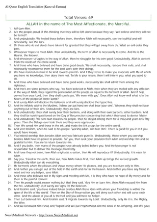 Total Verses: 69
ALLAH in the name of The Most Affectionate, the Merciful.
1. Alif-Lam-Mim.
2. Are the people proud of this thinking that they will be left alone because they say, 'We believe and they will not
be tested?
3. And undoubtedly, We tested those before them, therefore Allah will necessarily, see the truthful and will
necessarily, see the liars.
4. Or those who do evil deeds have taken it for granted that they will get away from Us. What an evil order they
pass.
5. Whosoever hopes to meet Allah, then undoubtedly, the term of Allah is necessarily to come. And He is the
Hearer, the Knower.
6. And whosoever struggles in the way of Allah, then he struggles for his own good. Undoubtedly, Allah is content
from the needs of the entire world.
7. And those who have believed and have done good deeds, We shall necessarily, remove their evils, and shall
necessarily recompense them for the best work with their doings.
8. We have insisted on man to be kind towards parents. And if they strive to make you associate with Me of which
you have no knowledge, then obey them not. To Me is your return, then I will inform you, what you used to
do.
9. And those who have believed and have done good works, necessarily We shall admit them among the
righteous.
10. And there are some persons who say, 'we have believed in Allah, then when they are meted with any affliction
in the way of Allah, they regard the persecution of the people as equal to the torment of Allah. And if help
comes from your Lord, then they shall surely say, 'We were with you'. Does Allah not know well what is in the
hearts of the people of entire world?
11. And surely Allah will disclose the believers and will surely disclose the hypocrites.
12. And the infidels said to the Muslims, 'follow our pat hand we shall bear your sins'. Whereas they shall not bear
anything out of their sins. Undoubtedly, they are liars.
13. And undoubtedly, they shall surely bear their burdens, and along with their own burdens, other burdens. And
they shall be surely questioned on the Day of Resurrection concerning that which they used to devise falsely.
14. And undoubtedly, We sent Nuh towards his people, then he stayed among them for a thousand years less fifty
years. Then the Deluge over took them and they were oppressors.
15. Then We saved him and those in the ark, and made the Ark a sign for the entire world.
16. And sent Ibrahim, when he said to his people, 'worship Allah, and fear Him'. There is good for you in it if you
would have known.
17. You indeed worship idols besides Allah and you fabricate pure lie. Undoubtedly, those whom you worship
besides Allah have no power to provide. For you, then seek your provision from Allah and worship Him and be
grateful to Him. You are to return towards Him.
18. And if you belie, then many of the people have already belied before you. And the Messenger is not
responsible' but to deliver the message manifestly.
19. And have they not seen, how Allah originates creation, then He will reproduce it? Undoubtedly, it is easy for
Allah.
20. Say you, 'travel in the earth, then see, how Allah makes first, then Allah up brings the second growth.
Undoubtedly Allah can do everything.
21. He torments whom He pleases and shows mercy whom He pleases, and you are to return only to Him.
22. And neither you can get out of the hold in the earth and nor in the heaven. And neither you have any friend in
need and nor any helper, save Allah.
23. And those who believed not in My signs and meeting with Me, it is they who have no hope of My mercy and for
them is the painful torment.
24. Then his people could answer nothing but that they said, 'slay him or burn him, then Allah rescued him from
the fire, undoubtedly, in it surely are signs for the believers.
25. And Ibrahim said, 'you have indeed taken besides Allah these idols with whom your friendship is within the
span of the life of the world'. Then on the Day of Resurrection you will deny each other and will curse each
other. And the abode of you all is the Hell and you will have no helper.
26. Then Lut believed him. And Ibrahim said, 'I migrate towards my Lord'. Undoubtedly, only He it is, the Mighty,
the Wise.
27. And We bestowed him Ishaq and Yaqoob and We put Prophethood and the Book in his offspring, and We gave
Al-Quran English Translation (Kanz-ul-Eeman)
NooreMadinah Network - http://www.NooreMadinah.net
 
