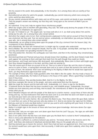 him his reward in the world. And undoubtedly, in the Hereafter, he is among those who are worthy of Our
proximity.
28. And delivered Lut when he said to his people, 'undoubtedly you commit indecency which none among the
entire world has done before you.
29. Do you commit unnatural offence with males and cut off the ways, and commit evil deeds in your assembly?
Then his people's answer was nothing, but that they said, 'bring upon us the torment of Allah if you are
truthful.'
30. He submitted, 'O my Lord, help me against these mischievous people'.
31. When Our angels came to Ibrahim with glad tiding, they said, 'We shall surely destroy the people of this city'.
Undoubtedly, its inhabitants are oppressors'.
32. He said, 'in it indeed is Lut'. The angels said, 'we know well who is in it, we shall surely deliver him and his
family but his wife, she is among those who remain behind.
33. And when Our angels came to Lut, their coming became unpleasant to him and on account of them his heart
was straitened, but they said, 'fear not and nor grieve, undoubtedly, we shall deliver you and your family but
your wife, she is among those who remain behind'.
34. Undoubtedly, we are going to bring down upon the people of this city a torment from the heaven (sky), the
recompense of their disobedience.
35. And undoubtedly, We have left remained from it a bright sign for a people who understand.
36. And to Madian, We sent their compatriot Shoaib, then he said, 'O my people, worship Allah, and hope for the
Last Day and wander not spreading mischief in the Land'.
37. Then they belied him, therefore the earthquake over took them, and then in the morning, they remained lying
prostrated.
38. And destroyed Aad and Thamud and you have already known their dwellings, and the devil (Satan) made their
work appear fair-seeming to them and kept them back from the path though they could see clearly.
39. And Quaroon, and Firawn and Haman (We destroyed). And undoubtedly, Musa came to them with bright signs,
then they showed haughtiness in the land, and they could not outstrip Us.
40. Then We seized each of them on account of his sin. Then as to some of them We sent the storm of stoning,
and as to some of them, a roaring blast overtook them and as to some of them We buried in the earth and as
to some of them, We drowned. And it was not befitting to the Dignity of Allah that He would have oppressed
them, yes they themselves oppressed their souls.
41. The example of those who have made guardians other than Allah is like the spider. She has made a house of
cobweb. And undoubtedly, the frailest of all houses is the house of the spider. What a good thing it would have
been if they knew.
42. Allah knows whatever they worship besides Allah. And He it is the Mighty, the Wise.
43. And these examples We narrate to the people, and none understand them but the learned.
44. Allah has made the heaven and the land with truth. Undoubtedly, in it, there is sign for the Muslims.
45. 'O beloved! Recite the Book that has been revealed to you, and establish prayer. Undoubtedly, the prayer
forbids one from indecency and evil thing. And no doubt, the remembrance of Allah is the greatest. And Allah
knows what you do.
46. And O Muslims! Dispute not with the people of the Book but in a better manner; except those of them who did
wrong and say, 'we have believed in that which has been sent to us and what has been sent down to you and
our God and your God is one and we have submitted before Him'.
47. And O beloved! In the same manner, We sent down the Book to you. Then those whom We gave Book, believe
in it and there are some of these persons who also believe in it. And no one denies Our signs but the infidels.
48. And you used not to recite any Book before it and nor you used to write anything with your hand, in that case
the followers of falsehood would have doubted.
49. Rather it is bright signs in the breasts of those who have been given knowledge. And none denies Our signs
but the unjust.
50. And they said, 'why are not signs were sent down upon them from his Lord'? Say you, 'the signs are with Allah.
And I am indeed a clear -warner'.
51. Does it not suffice them that We have sent down upon you the Book that is recited to them? Undoubtedly, in it
there is mercy and admonition for the believers.
52. Say you, 'Allah is sufficient as a witness between you and me. 'He knows what is in the heavens and in the
earth'. And those who believed in falsehood and denied Allah, they are the people who are in loss.
53. And they demand you to hasten the torment. And if there had not been an appointed term, then most certainty
the torment would have come upon them. And necessarily, it shall come upon them suddenly, when they shall
be unaware.
Al-Quran English Translation (Kanz-ul-Eeman)
NooreMadinah Network - http://www.NooreMadinah.net
 
