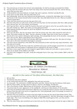 54. They demand you to hasten the torment and undoubtedly, the Hell has already surrounded the infidels.
55. The day when the torment will cover them from above them and from beneath their feet, and He will say,
'taste what you have done'.
56. 'O My bondmen! who have believed, no doubt, My Land is spacious, therefore worship Me only.
57. Every soul is to taste death, then you shall return to Us.
58. And undoubtedly, those who have believed and did good deeds, certainly We shall lodge them in the lofty
apartments of the Heaven beneath which streams flow, they shall abide therein for ever. What an excellent
reward of good doers.
59. Those who have preserved and rely only upon their Lord.
60. And how many there are who move on the earth that they have not their provisions with them, Allah provides
them and you also. He is the Hearing, the Knowing.
61. And if you ask them, who has made the heavens and earth and made to serve the sun and the moon, then
they will certainly say, 'Allah', then where are they going perverted?
62. Allah expands provision for whom He will of His bondmen and straitens for whom He will. Undoubtedly Allah
knows everything.
63. And if you ask them, who has sent down water from the heaven and .there with revived the earth after its
death, they shall certainly say, 'Allah'. Say you, all praises to Allah. Nay! most of them have no wisdom.
64. And this life of the world is nothing but sport and play. And undoubtedly the home of the Hereafter, necessarily
that is the true life. What a good thing it was if they knew.
65. Then when they embark on boat they call upon Allah having exclusive faith upon Him. But when He brings
them safe to the land, henceforth they begin to associate.
66. That they may be ungrateful to that which We have bestowed on them and they may enjoy themselves, now
then they are to know.
67. Have they not seen that We have made the sanctified Land secure and the people around them are snatched
away? What! then they believe in falsehood and are ungrateful to the favour of Allah.
68. And who is more unjust than one who forged lie against Allah or belies the truth when it comes to him? Is
there not an abode of the infidels in the Hell?
69. And those who struggled in Our path, surely We shall guide them in Our ways. And no doubt, Allah is with the
righteous.
Surah Number 30: ArRûm (The Romans)
Revealed at: Makkah
Total Verses: 60
ALLAH in the name of The Most Affectionate, the Merciful.
1. Alif Lam Mim.
2. The Romans have been subdued.
3. In the nearby land and after their subjugation they will soon overcome.
4. In a few years. The command is of Allah only before and after. And on that day the believers shall rejoice.
5. With the help of Allah, He helps whom He pleases. And He is the Mighty, the Merciful.
6. This is the promise of Allah, Allah breaks not His promise, but most of the people know not.
7. They know only the outer appearance of the worldly life, and they are fully unaware of the Hereafter.
8. Have they-not pondered within themselves? Allah has not created the heavens and the earth and whatever is
between them but with truth and for an appointed term. And undoubtedly, most of the people are deniers of
the meeting with their Lord.
9. And have they not traveled in the land so that they might see how was the end of those before them? They
were more powerful than these, and they tilled the soil and populated it. And their Messengers brought to them
bright signs. Then it was not befitting to the dignity of Allah Who would oppress them; yes they used to
oppress themselves.
10. Then the end of those who committed evil to their limit was this that they began to belie the signs of Allah and
Al-Quran English Translation (Kanz-ul-Eeman)
NooreMadinah Network - http://www.NooreMadinah.net
 