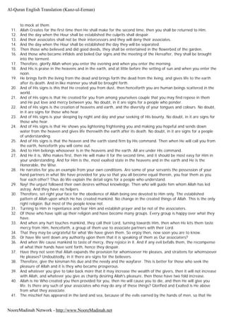 to mock at them.
11. Allah Creates for the first time then He shall make for the second time, then you shall be returned to Him.
12. And the day when the Hour shall be established the culprits shall despair.
13. And their associates shall not be their intercessors and they will deny their associates.
14. And the day when the Hour shall be established the day they will be separated.
15. Then those who believed and did good deeds, they shall be entertained in the flowerbed of the garden.
16. And those who became infidels and belied Our signs and the meeting of the Hereafter, they shall be brought
into the torment.
17. Therefore, glorify Allah when you enter the evening and when you enter the morning.
18. And His is praise in the heavens and in the earth, and at little before the setting of sun and when you enter the
noon.
19. He brings forth the living from the dead and brings forth the dead from the living, and gives life to the earth
after its death. And in like manner you shall be brought forth.
20. And of His signs is this that He created you from dust, then henceforth you are human beings scattered in the
world.
21. And of His signs is that He created for you from among yourselves couple that you may find repose in them
and He put love and mercy between you. No doubt, in it are signs for a people who ponder.
22. And of His signs is the creation of heavens and earth, and the diversity of your tongues and colours. No doubt,
in it are signs for those who hear.
23. And of His signs is your sleeping by night and day and your seeking of His bounty. No doubt, in it are signs for
those who hear.
24. And of His signs is that He shows you lightening frightening you and making you hopeful and sends down
water from the heaven and gives life therewith the earth after its death. No doubt, in it are signs for a people
of understanding.
25. And of His signs is that the heaven and the earth stand firm by His command. Then when He will call you from
the earth, henceforth you will come out.
26. And to Him belongs whosoever is in the heavens and the earth. All are under His command.
27. And He it is, Who makes first, then He will make it for the second time, and it should be most easy for Him in
your understanding. And for Him is the, most exalted state in the heavens and in the earth and He is the
Honorable, the Wise.
28. He narrates for you an example from your own conditions. Are some of your servants the possession of your
hand partners in what We have provided for you so that you all become equal therein, you fear them as you
fear each other? Thus do We explain the detail signs for a people who understand.
29. Nay! the unjust followed their own desires without knowledge. Then who will guide him whom Allah has led
astray. And they have no helpers.
30. Therefore, set right your face for the obedience of Allah being one devoted to Him only. The established
pattern of Allah upon which He has created mankind. No change in the created things of Allah. This is the only
right religion. But most of the people know not.
31. Turning to Him in repentance and fear Him and establish prayer and be not of the associaters.
32. Of those who have split up their religion and have become many groups. Every group is happy over what they
have.
33. And when any hurt touches mankind, they call their Lord, turning towards Him, then when He lets them taste
mercy from Him, henceforth, a group of them use to associate partners with their Lord.
34. That they may be ungrateful for what We have given them. So enjoy then, now soon you are to know.
35. Or have We sent down any authority upon them that it is speaking of them as Our associaters?
36. And when We cause mankind to taste of mercy, they rejoice in it. And if any evil befalls them, the recompense
of what their hands have sent forth, hence they despair.
37. Have they not seen that Allah expands the provision for whomsoever He pleases, and straitens for whomsoever
He pleases? Undoubtedly, in it there are signs for the believers.
38. Therefore, give the kinsman his due and the needy and the wayfarer. This is better for those who seek the
pleasure of Allah and it is they who became prosperous.
39. And whatever you give to take back more that it may increase the wealth of the givers, then it will not increase
with Allah, and whatever you give as charity desiring Allah's pleasure, then those have two fold increase.
40. Allah is He Who created you then provided for you, then He will cause you to die, and then He will give you
life. Is there any such of your associates who may do any of these things? Glorified and Exalted is He above
from what they associate.
41. The mischief has appeared in the land and sea, because of the evils earned by the hands of men, so that He
Al-Quran English Translation (Kanz-ul-Eeman)
NooreMadinah Network - http://www.NooreMadinah.net
 
