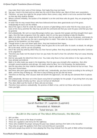 may make them taste some of their doings, that haply they may turn back.
42. Say you, travel in the land and see what was the end of those before you. Most of them were associators.
43. Therefore, set your face right for the prayer before there comes a day, which is not to be averted from Allah,
on that day they shall be divided.
44. Whoso commits infidelity, the burden of his disbelief is on him and those who do good, they are preparing for
themselves.
45. In order that He may reward those who have believed and have done good deeds out of His grace.
Undoubtedly He loves not the infidels.
46. And of His signs is that He sends the winds as bearers of glad tidings and in order that He may cause you to
taste of His mercy and that the ship may sail with His command and that you seek His grace and that you may
be grateful.
47. And undoubtedly, We sent so many Messengers before you, towards their people and they brought them open
signs, then We took vengeance from the culprits. And it is on Our grace binding to help the Muslims.
48. Allah is He Who sends the winds that lift the clouds, then He spreads it in the sky as He pleases, and breaks its
into fragments, then you see the rain is pouring from its midst. Then when He causes it to reach on whom He
pleases of His bondmen, Lo! they rejoice.
49. Though before it was sent down upon them, they had shattered their hopes.
50. Look then the effects of the mercy of Allah, how He gives life to the earth after its death, no doubt, He will give
life to the dead, and He can do everything.
51. And if We send any wind by which they see their harvest yellow, then they would certainly thereafter Continue
to he ungrateful.
52. Therefore you make not the dead to hear nor you make the deaf to hear the call when they turn away showing
their backs.
53. And nor you guide the blind from their error. You make only those to hear who believe in Our signs and they
have already surrendered.
54. Allah is He who made you weak in the beginning, then He gave you strength after weakness, then after
strength caused weakness and old age. He makes what he likes. He is the Knowing, the Authoritative.
55. And the day when the Hour shall be established, the culprits will swear, that they tarried not but an hour. Thus,
they were turned down.
56. And those who were given knowledge and faith said, 'undoubtedly, you have tarried according to the writing of
Allah, until the Day of Rising up. This then is Day of Rising up but you did not know.
57. Therefore on that day, their excuses shall not benefit the oppressors, nor will any one demand them to please
Allah.
58. And undoubtedly, We have set in this Quran every kind of examples for the people. If you bring them any sign,
the infidels would certainly say then, 'you are not but on falsehood'.
59. Thus does Allah seal the hearts of those who do not know.
60. Therefore have patience undoubtedly, the promise of Allah is true, and let not those who have no conviction
make you light.
Surah Number 31: Luqmân (Luqmân)
Revealed at: Makkah
Total Verses: 34
ALLAH in the name of The Most Affectionate, the Merciful.
1. Alif Lam Mim.
2. These are the verses of the Book of wisdom.
3. These are a guidance and mercy for the righteous.
4. Those who establish the prayer and pay the poor due (Zakat) and have firm faith in the Hereafter.
5. They only are upon the guidance from their Lord and they are successful.
6. And some people buy words for mere playing that they may mislead from the path of Allah without knowledge
Al-Quran English Translation (Kanz-ul-Eeman)
NooreMadinah Network - http://www.NooreMadinah.net
 