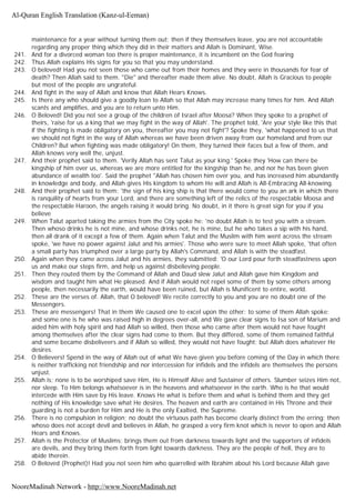 maintenance for a year without turning them out; then if they themselves leave, you are not accountable
regarding any proper thing which they did in their matters and Allah is Dominant, Wise.
241. And for a divorced woman too there is proper maintenance, it is incumbent on the God fearing
242. Thus Allah explains His signs for you so that you may understand.
243. O beloved! Had you not seen those who came out from their homes and they were in thousands for fear of
death? Then Allah said to them. "Die" and thereafter made them alive. No doubt, Allah is Gracious to people
but most of the people are ungrateful.
244. And fight in the way of Allah and know that Allah Hears Knows.
245. Is there any who should give a goodly loan to Allah so that Allah may increase many times for him. And Allah
scants and amplifies, and you are to return unto Him.
246. O Beloved! Did you not see a group of the children of Israel after Moosa? When they spoke to a prophet of
theirs, 'raise for us a king that we may fight in the way of Allah'. The prophet told, 'Are your style like this that
if the fighting is made obligatory on you, thereafter you may not fight'? Spoke they, 'what happened to us that
we should not fight in the way of Allah whereas we have been driven away from our homeland and from our
Children? But when fighting was made obligatory! On them, they turned their faces but a few of them, and
Allah knows very well the, unjust.
247. And their prophet said to them. 'Verily Allah has sent Talut as your king.' Spoke they 'How can there be
kingship of him over us, whereas we are more entitled for the kingship than he, and nor he has been given
abundance of wealth too'. Said the prophet "Allah has chosen him over you, and has increased him abundantly
in knowledge and body, and Allah gives His kingdom to whom He will and Allah is All-Embracing All-knowing.
248. And their prophet said to them: 'the sign of his king ship is that there would come to you an ark in which there
is ranquility of hearts from your Lord, and there are something left of the relics of the respectable Moosa and
the respectable Haroon, the angels raising it would bring. No doubt, in it there is great sign for you if you
believe
249. When Talut aparted taking the armies from the City spoke he: 'no doubt Allah is to test you with a stream.
Then whoso drinks he is not mine, and whose drinks not, he is mine, but he who takes a sip with his hand,
then all drank of it except a few of them. Again when Talut and the Muslim with him went across the stream
spoke, 'we have no power against Jalut and his armies'. Those who were sure to meet Allah spoke, 'that often
a small party has triumphed over a large party by Allah's Command, and Allah is with the steadfast.
250. Again when they came across Jalut and his armies, they submitted: 'O our Lord pour forth steadfastness upon
us and make our steps firm, and help us against disbelieving people.
251. Then they routed them by the Command of Allah and Daud slew Jalut and Allah gave him Kingdom and
wisdom and taught him what He pleased. And if Allah would not repel some of them by some others among
people, then necessarily the earth, would have been ruined, but Allah is Munificent to entire, world.
252. These are the verses of. Allah, that O beloved! We recite correctly to you and you are no doubt one of the
Messengers.
253. These are messengers! That in them We caused one to excel upon the other: to some of them Allah spoke:
and some one is he who was raised high in degrees over-all, and We gave clear signs to Isa son of Marium and
aided him with holy spirit and had Allah so willed, then those who came after them would not have fought
among themselves after the clear signs had come to them. But they differed, some of them remained faithful
and some became disbeliveers and if Allah so willed, they would not have fought; but Allah does whatever He
desires.
254. O Believers! Spend in the way of Allah out of what We have given you before coming of the Day in which there
is neither trafficking not friendship and nor intercession for infidels and the infidels are themselves the persons
unjust.
255. Allah is; none is to be worshiped save Him, He is Himself Alive and Sustainer of others. Slumber seizes Him not,
nor sleep. To Him belongs whatsoever is in the heavens and whatsoever in the earth. Who is he that would
intercede with Him save by His leave. Knows He what is before them and what is behind them and they get
nothing of His knowledge save what He desires. The heaven and earth are contained in His Throne and their
guarding is not a burden for Him and He is the only Exalted, the Supreme.
256. There is no compulsion in religion; no doubt the virtuous path has become clearly distinct from the erring; then
whoso does not accept devil and believes in Allah, he grasped a very firm knot which is never to open and Allah
Hears and Knows.
257. Allah is the Protector of Muslims; brings them out from darkness towards light and the supporters of infidels
are devils, and they bring them forth from light towards darkness. They are the people of hell, they are to
abide therein.
258. O Beloved (Prophet)! Had you not seen him who quarrelled with Ibrahim about his Lord because Allah gave
Al-Quran English Translation (Kanz-ul-Eeman)
NooreMadinah Network - http://www.NooreMadinah.net
 