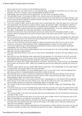 and to make fun of it. For them are the humiliating torments.
7. And when Our signs are recited to him, he turns proudly away, as though he heard them not, as if there was
heaviness in his ears. Therefore, give him good tidings of painful torment.
8. Undoubtedly, those who believe and do good works, for them there are gardens of bliss.
9. They will abide therein. The promise of Allah is true. And He only is the Honorable the Wise.
10. He made the heavens without pillars that you can see and put in the earth anchors lest it shake with you, and
He has scattered therein all kinds of animals, and We sent down water from the sky, then We caused to grow
in the earth every fine pairs of plant.
11. This is the creation of Allah, show me what others have created beside Him. Nay! the unjust are in clear error.
12. And undoubtedly, We bestowed to Luqman wisdom saying, 'Be grateful to Allah'. And whoever is grateful, is
grateful for the good of his own and whoever is ungrateful then certainly Allah is Self Sufficient, All praised.
13. And remember when Luqman said to his son and he was admonishing him, 'O my son, associate not any one
with Allah'. 'Undoubtedly, the association with Allah is a tremendous wrong'.
14. And We have stressed on man concerning his parents, his mother bore him undergoing weakness upon
weakness and his weaning takes two years that give thanks to Me and to your parents. Lastly, the return is
towards Me.
15. And if they both strive to make you associate with Me a thing of which you have no knowledge then obey them
not and accompany them in the world very well and follow him who turned to Me repently, then to Me is your
return, I shall inform you what you used to do.
16. 'O my son! The evil if it be even to the weight of a grain of mustered seed, then it be in a rock or in the
heavens or in the earth, Allah will bring it forth. Undoubtedly Allah is Knower of every subtlety, Aware.
17. 'O my son! Establish prayer and bid doing good and forbid evil and be patient over whatever befall upon.
Undoubtedly, these are affairs of determination.
18. And make not your cheek crooked while talking to any one and walk not in the earth struttingly. Undoubtedly
Allah loves not any arrogant boaster.
19. And walk moderately and lower your voice to some extent. Undoubtedly in all voices, the most hideous voice is
of an ass.
20. Have you not seen that Allah has made subservient for you whatever is in the heavens and in the earth and
had bestowed upon you in full His graces open and hidden? And among people, there are some who contest
about Allah without knowledge and with no wisdom and without a luminous Book.
21. And when it is said to them, 'follow what Allah has sent down', then they say, 'on the contrary, we shall follow
that on which we found our father'. What! even though the devil may be calling them towards the torment of
the Hell?
22. Therefore whoso submits his face towards Allah and be a good doer, then undoubtedly, he has caught hold of
a strong handle. And towards Allah is the end of all affairs..
23. And whoso commits infidelity, let not his infidelity grieve y out To Us is their return, then We shall tell them
what they used to do. Undoubtedly Allah knows what is inside the breasts.
24. We shall allow them to carry on a little then making them helpless We shall drive towards severe torment.
25. And if you ask them who has created the heavens and the earth, they will surely say 'Allah', say you, 'All
praises belong to Allah'. But most of them know not.
26. To Allah belongs whatever is in the heaven and the earth. Undoubtedly He is self-sufficient All Praiseworthy
27. And if all trees in the earth were pens and the seas, were ink of it with seven more seas added after it, the
words of Allah would not be exhausted. Undoubtedly, Allah is Honourable. Wise.
28. The creation of you all and raising on the Day of Resurrection is only like a single soul. Undoubtedly, Allah
sees, Hears.
29. 'O Listener! Have you not seen that Allah brings night in the day and makes the day in the night and He made
the sun and the moon to serve, each pursues its course till an appointed time - and that Allah is Aware of your
works?
30. This is because Allah is the only Truth and that which they worship besides Him are all falsehood and because
only Allah is High, Great.
31. Have you not seen that the boat moves in the river by the grace of Allah, that He may show you some of His
Signs? Undoubtedly in it are signs for every patient, grateful.
32. And when any wave befalls them like mountains then they call upon Allah having pure faith on Him. But when
He brings them safe towards land, then some of them keep to the middle course. And none shall deny Our
signs but every perfidious, ungrateful.
33. 'O people! Fear your Lord and have apprehension of the day when no father will be of any avail to his son and
not any serviceable son will be able to provide any benefit to his father. Undoubtedly the promise of Allah is
Al-Quran English Translation (Kanz-ul-Eeman)
NooreMadinah Network - http://www.NooreMadinah.net
 