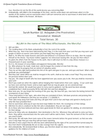 true, therefore let not the life of this world deceive you concerning Allah.
34. Undoubtedly, with Allah is the knowledge of the Hour, and He sends down rain and knows what is in the
wombs of the mothers and no soul knows what it will earn tomorrow and no soul knows in what land it will die.
Undoubtedly, Allah is the Knower, All Aware.
Surah Number 32: AsSajdah (The Prostration)
Revealed at: Makkah
Total Verses: 30
ALLAH in the name of The Most Affectionate, the Merciful.
1. Alif Lam Mim.
2. The sending down of the Book undoubtedly is from the Lord of the worlds.
3. What they say, 'that it has been fabricated by him? Nay, it is the truth from your Lord that you may warn such
people to whom no warner came before you that haply they may get the way.
4. Allah is, He Who has made heavens and earth and whatever is in between them in six days, then He seated
Himself on the throne. You heave neither supporter nor intercessor leaving Him. Do you not then reflect?
5. He plans the affairs from the heaven to the earth, then it will return to Him in a day whose measure is a
thousand years in your counting.
6. He it is, the knower of every hidden and apparent Honourable, Merciful.
7. He, Who whatever He made, made best, and He began the creation of man from the clay.
8. Then He made his progeny from an extract of valueless water.
9. Then He set him right and breathed into him of His spirit and gave to you ear, and eyes and heart. What a little
gratitude you acknowledge?
10. And they said' 'what! When we shall be merged in the earth, shall we be made a new? Nay! They even deny
the presence before their Lord.
11. Say you, 'the angel of death who has been appointed over you causes you to die, then you shall be returned to
your Lord'.
12. And if you could see when the culprits will be hanging their heads before their Lord, saying, `O our Lord! now
we have seen and have heard, send us back again that we may do good, we are convinced now'.
13. And had We wished, We would have given to every soul its guidance, but My word has been already
established that I shall necessarily fill the Hell with Jinn and men altogether.
14. Now taste you, for you forgot the meeting of this your day, We have left you, now taste the lasting torment the
recompense of your doing.
15. Those only believe in Our signs, who when they are reminded of them, fall down prostrate and praising their
Lord speak His Hollowness and they are not proud. [^] (SAJDA) 9.
16. Their sides keep away from beds and they call upon their Lord in fear and hope and spend in charity out of
what We have provided them.
17. And no soul knows what joy of eyes has been kept hidden for them, the recompense of their doings.
18. Will then he who is a believer be like him who is disobedient, they are not equal?
19. As to those who have believed and have done good deeds for them are gardens for abiding, an entertainment
for their doings.
20. And as for those who are disobedient, their destination is the Fire. Whenever they will wish to come out from
there, they will be returned back into the same and it will be said to them, Taste the torment of this Fire which
you used to belie'.
21. And surely, We will make them taste some of the nearer torments before the great torment, so that one who
sees it may hope that just now they will turn back repenting.
22. And who is more unjust than he who has been admonished by the signs of his Lord and then turned away his
face from them? Undoubtedly We are to take revenge from the culprits.
23. And undoubtedly, We bestowed Book to Musa, you therefore doubt not about meeting him and We made it a
guidance for the children of Israel.
Al-Quran English Translation (Kanz-ul-Eeman)
NooreMadinah Network - http://www.NooreMadinah.net
 