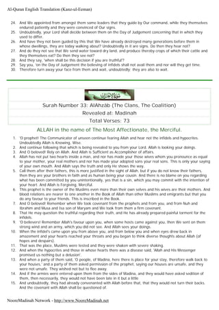 24. And We appointed from amongst them some leaders that they guide by Our command, while they themselves
endured patiently and they were convinced of Our signs.
25. Undoubtedly, your Lord shall decide between them on the Day of Judgement concerning that in which they
used to differ.
26. And have they not been guided by this that We have already destroyed many generations before them in
whose dwellings, they are today walking about? Undoubtedly in it are signs. Do then they hear not?
27. And do they not see that We send water toward dry land, and produce thereby crops of which their cattle and
they themselves eat? Do then they see not?
28. And they say, 'when shall be this decision if you are truthful'?
29. Say you, 'on the Day of Judgement the believing of infidels shall not avail them and nor will they get time.
30. Therefore turn away your face from them and wait, undoubtedly; they are also to wait.
Surah Number 33: AlAhzâb (The Clans, The Coalition)
Revealed at: Madinah
Total Verses: 73
ALLAH in the name of The Most Affectionate, the Merciful.
1. 'O prophet! The Communicator of unseen continue fearing Allah and hear not the infidels and hypocrites.
Undoubtedly Allah is Knowing, Wise.
2. And continue following that which is being revealed to you from your Lord. Allah is looking your doings.
3. And O beloved! Rely on Allah. And Allah is Sufficient as Accomplisher of affairs.
4. Allah has not put two hearts inside a man, and nor has made your those wives whom you pronounce as equal
to your mother, your real mothers and nor has made your adopted sons your real sons. This is only your saying
of your own mouth. And Allah says the truth and only He shows the way.
5. Call them after their fathers, this is more justified in the sight of Allah, but if you do not know their fathers,
then they are your brothers in faith and as human being your cousin. And there is no blame on you regarding
what has been committed by you unintentionally, yes that is a sin, which you may commit with the intention of
your heart. And Allah is Forgiving, Merciful.
6. This prophet is the owner of the Muslims even more than their own selves and his wives are their mothers. And
blood relations are nearer to one another in the Book of Allah than other Muslims and emigrants but that you
do any favour to your friends. This is inscribed in the Book.
7. And O beloved! Remember when We took covenant from the prophets and from you, and from Nuh and
Ibrahim and Musa and Isa son of Maryam and We took from them a firm covenant.
8. That He may question the truthful regarding their truth, and He has already prepared painful torment for the
infidels.
9. 'O believers! Remember Allah's favour upon you, when some hosts came against you, then We sent on them
strong wind and an army, which you did not see. And Allah sees your doings.
10. When the infidel's came upon you from above you, and from below you and when eyes drew back in
amazement and your hearts reached your throats and you began to think diverse thoughts about Allah (of
hopes and despairs).
11. That was the place, Muslims were tested and they were shaken with severe shaking.
12. And when the hypocrites and those in whose hearts there was a disease said, 'Allah and His Messenger
promised us nothing but a delusion'.
13. And when a party of them said, 'O people, of Madina, here there is place for your stay, therefore walk back to
your houses,' and a party of them asked permission of the prophet, saying our houses are unsafe, and they
were not unsafe. They wished not but to flee away.
14. And if the armies were entered upon them from the sides of Madina, and they would have asked sedition of
them, then necessarily, they would not have been late in it but a little
15. And undoubtedly, they had already convenanted with Allah before that, that they would not turn their backs.
And the covenant with Allah shall be questioned of.
Al-Quran English Translation (Kanz-ul-Eeman)
NooreMadinah Network - http://www.NooreMadinah.net
 