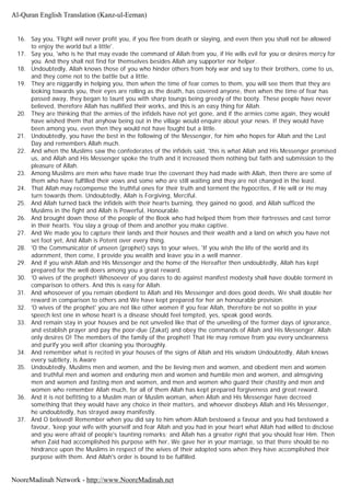 16. Say you, 'Flight will never profit you, if you flee from death or slaying, and even then you shall not be allowed
to enjoy the world but a little'.
17. Say you, 'who is he that may evade the command of Allah from you, if He wills evil for you or desires mercy for
you. And they shall not find for themselves besides Allah any supporter nor helper.
18. Undoubtedly, Allah knows those of you who hinder others from holy war and say to their brothers, come to us,
and they come not to the battle but a little.
19. They are niggardly in helping you, then when the time of fear comes to them, you will see them that they are
looking towards you, their eyes are rolling as the death, has covered anyone, then when the time of fear has
passed away, they began to taunt you with sharp toungs being greedy of the booty. These people have never
believed, therefore Allah has nullified their works, and this is an easy thing for Allah.
20. They are thinking that the armies of the infidels have not yet gone, and if the armies come again, they would
have wished them that anyhow being out in the village would enquire about your news. If they would have
been among you, even then they would not have fought but a little.
21. Undoubtedly, you have the best in the following of the Messenger, for him who hopes for Allah and the Last
Day and remembers Allah much.
22. And when the Muslims saw the confederates of the infidels said, 'this is what Allah and His Messenger promised
us, and Allah and His Messenger spoke the truth and it increased them nothing but faith and submission to the
pleasure of Allah.
23. Among Muslims are men who have made true the covenant they had made with Allah, then there are some of
them who have fulfilled their vows and some who are still waiting and they are not changed in the least.
24. That Allah may recompense the truthful ones for their truth and torment the hypocrites, if He will or He may
turn towards them. Undoubtedly, Allah is Forgiving, Merciful.
25. And Allah turned back the infidels with their hearts burning, they gained no good, and Allah sufficed the
Muslims in the fight and Allah is Powerful, Honourable.
26. And brought down those of the people of the Book who had helped them from their fortresses and cast terror
in their hearts. You slay a group of them and another you make captive.
27. And We made you to capture their lands and their houses and their wealth and a land on which you have not
set foot yet, And Allah is Potent over every thing.
28. 'O the Communicator of unseen (prophet) says to your wives, 'If you wish the life of the world and its
adornment, then come, I provide you wealth and leave you in a well manner.
29. And if you wish Allah and His Messenger and the home of the Hereafter then undoubtedly, Allah has kept
prepared for the well doers among you a great reward.
30. 'O wives of the prophet! Whosoever of you dares to do against manifest modesty shall have double torment in
comparison to others. And this is easy for Allah.
31. And whosoever of you remain obedient to Allah and His Messenger and does good deeds, We shall double her
reward in comparison to others and We have kept prepared for her an honourable provision.
32. 'O wives of the prophet' you are not like other women if you fear Allah, therefore be not so polite in your
speech lest one in whose heart is a disease should feel tempted, yes, speak good words.
33. And remain stay in your houses and be not unveiled like that of the unveiling of the former days of ignorance,
and establish prayer and pay the poor-due (Zakat) and obey the commands of Allah and His Messenger. Allah
only desires O! The members of the family of the prophet! That He may remove from you every uncleanness
and purify you well after cleaning you thoroughly.
34. And remember what is recited in your houses of the signs of Allah and His wisdom Undoubtedly, Allah knows
every subtlety, is Aware
35. Undoubtedly, Muslims men and women, and the be lieving men and women, and obedient men and women
and truthful men and women and enduring men and women and humble men and women, and almsgiving
men and women and fasting men and women, and men and women who guard their chastity and men and
women who remember Allah much, for all of them Allah has kept prepared forgiveness and great reward.
36. And it is not befitting to a Muslim man or Muslim woman, when Allah and His Messenger have decreed
something that they would have any choice in their matters, and whoever disobeys Allah and His Messenger,
he undoubtedly, has strayed away manifestly.
37. And O beloved! Remember when you did say to him whom Allah bestowed a favour and you had bestowed a
favour, 'keep your wife with yourself and fear Allah and you had in your heart what Allah had willed to disclose
and you were afraid of people's taunting remarks; and Allah has a greater right that you should fear Him. Then
when Zaid had accomplished his purpose with her, We gave her in your marriage, so that there should be no
hindrance upon the Muslims in respect of the wives of their adopted sons when they have accomplished their
purpose with them. And Allah's order is bound to be fulfilled.
Al-Quran English Translation (Kanz-ul-Eeman)
NooreMadinah Network - http://www.NooreMadinah.net
 
