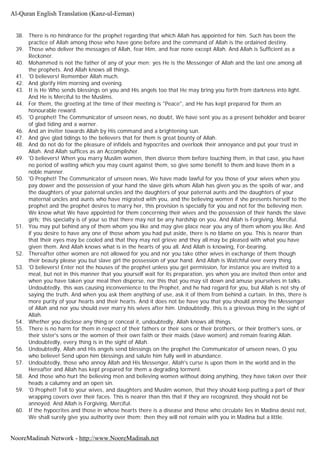 38. There is no hindrance for the prophet regarding that which Allah has appointed for him. Such has been the
practice of Allah among those who have gone before and the command of Allah is the ordained destiny.
39. Those who deliver the messages of Allah, fear Him, and fear none except Allah. And Allah is Sufficient as a
Reckoner.
40. Mohammed is not the father of any of your men; yes He is the Messenger of Allah and the last one among all
the prophets. And Allah knows all things.
41. 'O believers! Remember Allah much.
42. And glorify Him morning and evening.
43. It is He Who sends blessings on you and His angels too that He may bring you forth from darkness into light.
And He is Merciful to the Muslims.
44. For them, the greeting at the time of their meeting is "Peace", and He has kept prepared for them an
honourable reward.
45. 'O prophet! The Communicator of unseen news, no doubt, We have sent you as a present beholder and bearer
of glad tiding and a warner.
46. And an inviter towards Allah by His command and a brightening sun.
47. And give glad tidings to the believers that for them is great bounty of Allah.
48. And do not do for the pleasure of infidels and hypocrites and overlook their annoyance and put your trust in
Allah. And Allah suffices as an Accomplisher.
49. 'O believers! When you marry Muslim women, then divorce them before touching them, in that case, you have
no period of waiting which you may count against them, so give some benefit to them and leave them in a
noble manner.
50. 'O Prophet! The Communicator of unseen news, We have made lawful for you those of your wives when you
pay dower and the possession of your hand the slave girls whom Allah has given you as the spoils of war, and
the daughters of your paternal uncles and the daughters of your paternal aunts and the daughters of your
maternal uncles and aunts who have migrated with you, and the believing women if she presents herself to the
prophet and the prophet desires to marry her, this provision is specially for you and not for the believing men.
We know what We have appointed for them concerning their wives and the possession of their hands the slave
girls; this specialty is of your so that there may not be any hardship on you. And Allah is Forgiving, Merciful.
51. You may put behind any of them whom you like and may give place near you any of them whom you like. And
if you desire to have any one of those whom you had put aside, there is no blame on you. This is nearer than
that their eyes may be cooled and that they may not grieve and they all may be pleased with what you have
given them. And Allah knows what is in the hearts of you all. And Allah is knowing, For-bearing.
52. Thereafter other women are not allowed for you and nor you take other wives in exchange of them though
their beauty please you but slave girl the possession of your hand. And Allah is Watchful over every thing.
53. 'O believers! Enter not the houses of the prophet unless you get permission, for instance you are invited to a
meal, but not in this manner that you yourself wait for its preparation, yes when you are invited then enter and
when you have taken your meal then disperse, nor this that you may sit down and amuse yourselves in talks.
Undoubtedly, this was causing inconvenience to the Prophet, and he had regard for you, but Allah is not shy of
saying the truth. And when you ask them anything of use, ask it of them from behind a curtain. In this, there is
more purity of your hearts and their hearts. And it does not be have you that you should annoy the Messenger
of Allah and nor you should ever marry his wives after him. Undoubtedly, this is a grievous thing in the sight of
Allah.
54. Whether you disclose any thing or conceal it, undoubtedly, Allah knows all things.
55. There is no harm for them in respect of their fathers or their sons or their brothers, or their brother's sons, or
their sister's sons or the women of their own faith or their maids (slave women) and remain fearing Allah.
Undoubtedly, every thing is in the sight of Allah.
56. Undoubtedly, Allah and His angels send blessings on the prophet the Communicator of unseen news, O you
who believe! Send upon him blessings and salute him fully well in abundance.
57. Undoubtedly, those who annoy Allah and His Messenger, Allah's curse is upon them in the world and in the
Hereafter and Allah has kept prepared for them a degrading torment.
58. And those who hurt the believing men and believing women without doing anything, they have taken over their
heads a calumny and an open sin.
59. 'O Prophet! Tell to your wives, and daughters and Muslim women, that they should keep putting a part of their
wrapping covers over their faces. This is nearer than this that if they are recognized, they should not be
annoyed. And Allah is Forgiving, Merciful.
60. If the hypocrites and those in whose hearts there is a disease and those who circulate lies in Madina desist not,
We shall surely give you authority over them; then they will not remain with you in Madina but a little.
Al-Quran English Translation (Kanz-ul-Eeman)
NooreMadinah Network - http://www.NooreMadinah.net
 