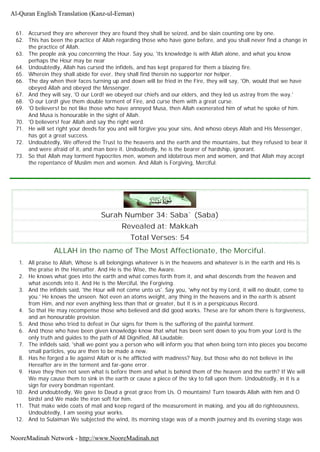 61. Accursed they are wherever they are found they shall be seized, and be slain counting one by one.
62. This has been the practice of Allah regarding those who have gone before, and you shall never find a change in
the practice of Allah.
63. The people ask you concerning the Hour. Say you, 'its knowledge is with Allah alone, and what you know
perhaps the Hour may be near
64. Undoubtedly, Allah has cursed the infidels, and has kept prepared for them a blazing fire.
65. Wherein they shall abide for ever, they shall find therein no supporter nor helper.
66. The day when their faces turning up and down will be fried in the Fire, they will say, 'Oh, would that we have
obeyed Allah and obeyed the Messenger.
67. And they will say, 'O our Lord! we obeyed our chiefs and our elders, and they led us astray from the way.'
68. 'O our Lord! give them double torment of Fire, and curse them with a great curse.
69. 'O believers! be not like those who have annoyed Musa, then Allah exonerated him of what he spoke of him.
And Musa is honourable in the sight of Allah.
70. 'O believers! fear Allah and say the right word.
71. He will set right your deeds for you and will forgive you your sins, And whoso obeys Allah and His Messenger,
has got a great success.
72. Undoubtedly, We offered the Trust to the heavens and the earth and the mountains, but they refused to bear it
and were afraid of it, and man bore it. Undoubtedly, he is the bearer of hardship, ignorant.
73. So that Allah may torment hypocrites men, women and idolatrous men and women, and that Allah may accept
the repentance of Muslim men and women. And Allah is Forgiving, Merciful.
Surah Number 34: Saba` (Saba)
Revealed at: Makkah
Total Verses: 54
ALLAH in the name of The Most Affectionate, the Merciful.
1. All praise to Allah, Whose is all belongings whatever is in the heavens and whatever is in the earth and His is
the praise in the Hereafter. And He is the Wise, the Aware.
2. He knows what goes into the earth and what comes forth from it, and what descends from the heaven and
what ascends into it. And He is the Merciful, the Forgiving.
3. And the infidels said, 'the Hour will not come unto us'. Say you, 'why not by my Lord, it will no doubt, come to
you.' He knows the unseen. Not even an atoms weight, any thing in the heavens and in the earth is absent
from Him, and nor even anything less than that or greater, but it is in a perspicuous Record.
4. So that He may recompense those who believed and did good works. These are for whom there is forgiveness,
and an honourable provision.
5. And those who tried to defeat in Our signs for them is the suffering of the painful torment.
6. And those who have been given knowledge know that what has been sent down to you from your Lord is the
only truth and guides to the path of All Dignified, All Laudable.
7. The infidels said, 'shall we point you a person who will inform you that when being torn into pieces you become
small particles, you are then to be made a new.
8. Has he forged a lie against Allah or is he afflicted with madness? Nay, but those who do not believe in the
Hereafter are in the torment and far-gone error.
9. Have they then not seen what is before them and what is behind them of the heaven and the earth? If We will
We may cause them to sink in the earth or cause a piece of the sky to fall upon them. Undoubtedly, in it is a
sign for every bondman repentant.
10. And undoubtedly, We gave to Daud a great grace from Us. O mountains! Turn towards Allah with him and O
birds! and We made the iron soft for him.
11. That make wide coats of mail and keep regard of the measurement in making, and you all do righteousness,
Undoubtedly, I am seeing your works.
12. And to Sulaiman We subjected the wind, its morning stage was of a month journey and its evening stage was
Al-Quran English Translation (Kanz-ul-Eeman)
NooreMadinah Network - http://www.NooreMadinah.net
 