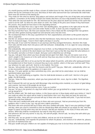 of a month journey and We made to flow a stream of molten brass for him. And of the Jinns those who worked
before him by the command of his Lord. And those of them who swerved from Our Commands We shall make
them taste the torment of the blazing fire.
13. They made for him what he desired, lofty palaces and statues and trough of the size of big tanks and anchored
cauldrons. O members of the family of Daud! Give thanks And there are few in My bondmen that are thankful.
14. Then when We decreed death for him. We informed not the jinns about his death but termite of the earth that
used to eat his staff. So when he came down on earth, the reality of the jinns were known if they had known
the unseen, they would not have been in this degrading torment.
15. Undoubtedly, for Saba there was a sign in their own dwelling place, two gardens in the right and on the left.
Eat you of the provision of your Lord and render thanks to Him. A clean city and a Forgiving Lord.
16. But they turned their faces, We then sent towards them a fierce flood and We exchanged their two gardens
with two other gardens bearing insipid fruit and tamarisk and a few lote trees.
17. We recompensed them in this way a punishment for their ungratefulness and whom so We punish only him
who is ungrateful.
18. And We set, between them and the cities that We had blessed, many cities by the way (to be seen) and put
them in measured stages. Travel in them nights and days in security.
19. But they said, O our Lord! Put distance in our journeys and they wronged themselves, therefore We made
them tales and We broke them into pieces with full confusion. Undoubtedly, in it arc signs for every enduring
grateful person.
20. And undoubtedly, Iblis proved his conjecture true to them, so they followed him but a party that was Muslim.
21. And there was no control of the devil (Satan) over them but it was so that We may show him who believes in
the Hereafter and who is of them in doubt. And your Lord is Watchful over all things.
22. Say you, Call upon those whom you have already fancied apart from Allah, they are not owner even of an
atom's weight in the heavens or in the earth and nor they have any share in either of them and nor any of
them a helper to Allah.
23. And intercession with Him is of no use but for him about whom He permits, until when after giving permission
the bewilderment of their hearts is removed they say to one another, what is it that your Lord has said? They
say 'whatever He said, said truth,' And He is the Exalted, The Great.
24. Say you, 'who provides for you from the heavens and the earth'? Say you, 'Allah and , undoubtedly, either we
or you necessarily are upon the guidance or in open error.'
25. Say you, 'if in your opinion we have committed any crime, you shall not be asked about, nor we shall be
questioned about your deeds.'
26. Say you, 'Our Lord shall bring us together, then He shall decide between us with truth.' And He is the great
judge, the All Knowing.
27. Say you, 'show me those associates, whom you have joined with Him, never, Aye He is Allah. The Dignified,
the Wise.
28. And O beloved! We sent not you but with Messenger ship encircling entire mankind, as a bearer of glad tidings
and a warner, but most of the people do not know.
29. And they say, 'when, shall this promise come, if you are truthful.'
30. Say you, 'for you is the promise of a day from which neither you can go behind for a single moment nor you
can go ahead of it.'
31. And the infidels said, 'We shall never believe, in this Quran and nor in those books which were before it.' And if
you could see when the unjust will be made to stand before their Lord; they shall cast back the word one
against the other, those who were pressed will say to those who were swelled with pride, 'if you had not been,
we would surely have believed.'
32. Those who were swelled with pride will say to those who were pressed, 'Had we prevented you from the
guidance after it came to you, say, nay you were culprits yourselves.'
33. And those who were pressed will say to those who were swelled with pride, 'Nay! It was your plotting of night
and day, when you used to command us that we should deny Allah and should set up equals for Him. And they
began to repent secretly when they saw the torment. And We put shackles on the necks of those who were
deniers. What they shall be recompensed, but only for that they used to do.
34. And whenever We sent any warner in any city, the well-off people, thereof said, 'we deny that with which you
have been sent.'
35. And they said, 'we are greater in riches and children, and we are not to be tormented.'
36. Say you, 'undoubtedly, Lord expands the provision for whom He pleases, and straitens it for whom He, pleases,
but most of mankind know not.'
37. And your wealth and your children are not capable of bringing you near to Us but those who believed and did
Al-Quran English Translation (Kanz-ul-Eeman)
NooreMadinah Network - http://www.NooreMadinah.net
 