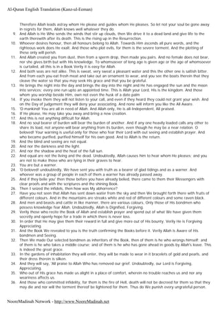 Therefore Allah leads astray whom He please and guides whom He pleases. So let not your soul be gone away
in regrets for them, Allah knows well whatever they do.
9. And Allah is He Who sends the winds that stir up clouds, then We drive it to a dead land and give life to the
earth therewith after its death. This is the rising up in the Resurrection.
10. Whoever desires honour, then all honours belong to Allah. Towards Him ascends all pure words, and the
righteous work does He exalt. And those who plot evils, for them is the severe torment. And the plotting of
these only will perish.
11. And Allah created you from dust, then from a sperm drop, then made you pairs. And no female does not bear,
nor she gives birth but with His knowledge. To whomsoever of long age is given age or the age of whomsoever
is curtailed, all this is in a Book Verily it is easy for Allah.
12. And both seas are not alike. This is sweat, very sweat a pleasant water and this the other one is saltish bitter.
And from each you eat fresh meat and take out an ornament to wear, and you see the boats therein that they
cleave the water so that you may seek His grace and that you be grateful.
13. He brings the night into the day and brings the day into the night and He has engaged the sun and the moon
into services; every one run upto an appointed time. This is Allah your Lord, His is the kingdom. And those
whom you worship beside Him, own not even the husk of a date palm
14. If you invoke them they will not listen to your call, and even if they heard they could not grant your wish. And
on the Day of judgement they will deny your associating. And none will inform you like the All Aware.
15. 'O mankind! You are all in need of Allah. And Allah only, He is all-Independent, All praised.
16. If He please, He may take you away and bring a new creation.
17. And this is not anything difficult for Allah.
18. And no soul bearer of burden will bear the burden of another. And if any one heavily loaded calls any other to
share its load, not anyone-will bear anything from its burden, even though he may be a near relation. O
beloved! Your warning is useful only for those who fear their Lord with out seeing and establish prayer. And
who became purified, purified himself for his own good. And to Allah is the return.
19. And the blind and seeing are not equal.
20. And nor the darkness and the light.
21. And nor the shadow and the heat of the full sun.
22. And equal are not the living and the dead. Undoubtedly, Allah causes him to hear whom He pleases; and you
are not to make those who are lying in their graves to hear.
23. You are but a warner.
24. 'O beloved! undoubtedly, We have sent you with truth as a bearer of glad tidings and as a warner. And
whoever was a group of people in each of them a warner has already passed away.
25. And if they belie you' then those before you have already belied, there came to them their Messengers with
clear proofs and with the scriptures and the shining Book.
26. Then I seized the infidels, then how was My abhorrence?
27. Have you not seen that Allah has sent down water from the sky and then We brought forth there with fruits of
different colours. And in the mountains are streaks white and red of different colours and some raven black.
28. And men and beasts and cattle in like manner, there are various colours, Only those of His bondmen who
possess knowledge fear Allah. Undoubtedly, Allah is Dignified, Forgiving.
29. Verily those who recite the Book of Allah and establish prayer and spend out of what We have given them
secretly and openly hope for a trade in which there is never loss.
30. In order that He may give them their reward in full and give more out of His bounty. Verily He is Forgiving
Appreciating.
31. And the Book We revealed to you is the truth confirming the Books before it. Verily Allah is Aware of His
bondmen and Seeing.
32. Then We made Our selected bondmen as inheritors of the Book, then of them is he who wrongs himself; and
of them is he who takes a middle course; and of them is he who has gone ahead in goods by Allah's leave. This
is indeed the great grace.
33. In the gardens of inhabitation they will enter, they will be made to wear in it bracelets of gold and pearls, and
their dress therein is silken.
34. And they will say, 'All praise to Allah Who has removed our grief. Undoubtedly, our Lord is Forgiving,
Appreciating.
35. Who out of His grace has made us alight in a place of comfort, wherein no trouble reaches us and nor any
weariness affects us.
36. And those who committed infidelity, for them is the fire of Hell, death will not be decreed for them so that they
may die and nor will the torment thereof be lightened for them. Thus do We punish every ungrateful person.
Al-Quran English Translation (Kanz-ul-Eeman)
NooreMadinah Network - http://www.NooreMadinah.net
 