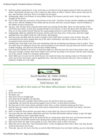 37. And they will be crying therein, O our Lord! take us out that we may do good contrary to that we used to do
before. And did We not give you a life in which he who wishes to reflect, reflects? And a warner had come to
you, now therefore taste you, there is no helper for the unjust.
38. Undoubtedly, Allah is the Knower of every hidden thing of the heavens and the earth. Verily He knows the
thoughts of the hearts.
39. He it is Who made you successors of the formers in the earth. Therefore He who commits infidelity his infidelity
falls on him. And the infidelity of the infidels will not increase with their Lord but disgust; and the infidelity of
the infidels increase not but loss.
40. Say you, well, tell your those associate gods whom you worship beside Allah. Show me what portion of the
earth they have made, or have they any partnership in the heavens, or have We given them any Book so that
they are on clear proofs thereof? Nay but the unjust people promise to each other nothing but delusion.
41. Undoubtedly, Allah has withheld the heavens and the earth lest they move, if they move who then might
withhold them save Allah? Verily He is All Clement, All Forgiving.
42. And they swore by Allah with the utmost strength of their oaths that if a warner came to them, they will
necessarily then be better guided than any of the other communities. But when a warner came to them, it
increased in them not but to hate.
43. Swelling their souls high in the earth and evil plotting. And the evil plotting encompasses only its author. There
fore what they are waiting for but for the same precedents of the ancients. But you will never find the manner
of Allah changing, and will never find the laws of Allah shifting.
44. Have they not traveled in the earth, so that they might see, how has been the end of those before them, and
they were stronger in power than these? Allah is not such that any thing in the heavens and the earth could go
out of His control. Verily He is knowing, Authoritative.
45. And if Allah were to seize men for what they do, He would not leave any moving creature on the back of the
earth, but He lets them loose until an appointed time, and when their promise will come, then no doubt, all
bondmen of Allah are in His sight.
Surah Number 36: YâSîn (YâSîn)
Revealed at: Makkah
Total Verses: 83
ALLAH in the name of The Most Affectionate, the Merciful.
1. Yasin.
2. By the wise Quran.
3. No doubt, you.
4. Have been sent on straight path.
5. Sent down by the Dignified, the Merciful.
6. So that you may warn a people whose fathers were not warned so they are unaware.
7. Undoubtedly, the word has been proved against most of them, so they shall not believe.
8. We have put on their necks chains reaching to their chins, so they remained raising up their faces.
9. And We have set a barrier before them and a barrier behind them and covered them from above, therefore
they see nothing.
10. And it is equal for them whether you warn them or warn them not, they are not to believe.
11. You warn only him who follows admonition and fears the Most Affectionate without seeing, so give him glad
tiding of forgiveness and a respectable reward.
12. Undoubtedly, We shall give life to the dead and We are noting down what they have sent forward and what
signs they have left behind and We have already kept counted every thing in a clean Book.
13. And narrate them the signs of the people of a city; when there came to them sent ones.
14. When We sent to them two. Then they belied them, so We strengthened them with a third, now they all said;
verily we have been sent to you.'
15. They said, 'you are not, but a man like us and the Most Affectionate has sent down nothing, you are only lying.
Al-Quran English Translation (Kanz-ul-Eeman)
NooreMadinah Network - http://www.NooreMadinah.net
 