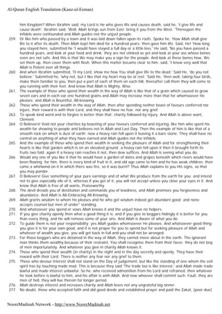 him Kingdom? When Ibrahim said, my Lord is He who gives life and causes death, said he, 'I give life and
cause death'. Ibrahim said, 'Well, Allah brings sun from East: bring it you from the West. 'Thereupon the
infidels were confounded and Allah guides not the unjust people.
259. Or like him who passed by a town and it was laid down fallen upon its roofs. Spoke he, 'How Allah shall give
life to it after its death. Then Allah kept him died for a hundred years; then gave him life. Said, He! 'How long
you stayed here, submitted he 'I would have stayed a full day or a little less.' He said, 'No you have passed a
hundred years, and look at your food and drink; they are not stinked as yet and look at your ass whose bones
even are not safe. And this is that We may make you a sign for the people. And look at these bones how, We
set them up, then cover them with flesh. When this matter became clear to him, said, 'I know very well that
Allah is Potent over all things.
260. And when Ibrahim submitted, 'O my Lord, show me how You shall give life to the dead.' Said He, 'do you not
believe.' Submitted he, 'why not, but I like that my heart may be at rest. 'Said He, 'then well, taking four birds,
make them familiar to you, then put a part of each of them on each hill, thereafter call them they will come to
you running with their feet. And know that Allah is Mighty, Wise.
261. The example of those who spend their wealth in the way of Allah is like that of a grain which caused to grow
seven ears and in each ear one hundred grains and Allah may increase more than that for whomsoever He
pleases; and Allah is Bountiful, All-knowing.
262. Those who spend their wealth in the way of Allah, then after spending neither boast of favours conferred nor
injure, their reward is with their Lord, and they shall have no fear, nor any grief.
263. To speak kind word and to forgive is better than that; charity followed by injury. And Allah is above want,
Clement.
264. O Believers! Void not your charities by boasting of your favours conferred and injuring, like him who spent his
wealth for showing to people and believes not in Allah and Last Day. Then the example of him is like that of a
smooth rock on which is dust of earth; now a heavy rain fell upon it leaving it a bare stone. They shall have no
control on anything of what they have earned and Allah guides not the infidels.
265. And the example of those who spend their wealth in seeking the pleasure of Allah and for strengthening their
hearts is like that garden which is on an elevated ground; a heavy rain fell upon it then it brought forth its
fruits two fold; again if a heavy rain reaches it not, then dew suffices. And Allah is seeing what you do.
266. Would any one of you like it that he would have a garden of dates and grapes beneath which rivers would have
been flowing; for him, there is every kind of fruit in it, and old age came to him and he has weak children, then
came a whirlwind on it in which there was fire, so it was burnt? Thus Allah explains to you His signs, so that
you may ponder.
267. O Believers! Give something of your pure earnings and of what We produce from the earth for you; and intend
not to give especially vile of it, whereas if you get of it, you will not accept unless you close your eyes in it. And
know that Allah is free of all wants, Praiseworthy.
268. The devil dreads you of destitution and commands you of lewdness, and Allah promises you forgiveness and
abundance. And Allah is All-Embracing All-Knowing.
269. Allah grants wisdom to whom He pleases and he who got wisdom indeed got abundant good; and none
accepts counsel but men of under" standing.
270. And whatsoever you spend or vows Allah knows it and the unjust have no helpers.
271. If you give charity openly then what a good thing it is; and if you give to beggars hidingly it is better for you
than every thing, and He will remove some of your sins. And Allah is Aware of what you do.
272. To guide them is not your responsibility; yes Allah guides whomsoever He pleases. And whatsoever good thing
you give it is for your own good, and it is not proper for you to spend but for seeking pleasure of Allah and
whatever of wealth you give, you will get back in full and you shall not be wronged.
273. For those beggars who are detained in the way of Allah, they cannot move about in the earth. The ignorant
man thinks them wealthy because of their restraint. You shall recognise them from their faces; they do not beg
of men importunately. And whatever you give in charity Allah knows it.
274. Those who spend their wealth (in charity) in the night and in the day secretly and openly. They have their
reward with their Lord. There is neither any fear nor any grief to them.
275. Those who devour interest shall not stand on the Day of judgement, but like the standing of one whom the evil
spirit has by touching made mad. This is because they said 'The trade too is like interest,' and Allah made trade
lawful and made interest unlawful. So he, who received admonition from his Lord and refrained, then whatever
he took before is lawful to him, and his affair is with Allah. And now whoever shall commit such. Fault, they are
men of hell, they will live therein for longer period.
276. Allah destroys interest and increases charity and Allah loves not any ungrateful big sinner.
277. No doubt, those who accepted faith and did good deeds and established prayer and paid the Zakat, (poor-due)
Al-Quran English Translation (Kanz-ul-Eeman)
NooreMadinah Network - http://www.NooreMadinah.net
 