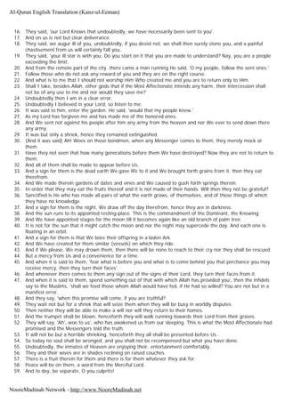 16. They said, 'our Lord Knows that undoubtedly, we have necessarily been sent to you'.
17. And on us is not but clear deliverance.
18. They said, we augur ill of you, undoubtedly, if you desist not, we shall then surely stone you, and a painful
chastisement from us will certainly fall you.
19. They said, 'your ill star is with you. Do you start on it that you are made to understand? Nay, you are a people
exceeding the limit.
20. And from the remote part of the city. there came a man running He said, 'O my people, follow the sent ones.'
21. Follow those who do not ask any reward of you and they are on the right course.
22. And what is to me that I should not worship Him Who created me and you are to return only to Him.
23. Shall I take, besides Allah, other gods that if the Most Affectionate intends any harm, their intercession shall
not be of any use to me and nor would they save me?
24. Undoubtedly then I am in a clear error.
25. Undoubtedly I believed in your Lord, so listen to me.
26. It was said to him, enter the garden. He said, 'would that my people knew.'
27. As my Lord has forgiven me and has made me of the honored ones.
28. And We sent not against his people after him any army from the heaven and nor We ever to send down there
any army.
29. It was but only a shriek, hence they remained extinguished.
30. (And it was said) Ah! Woes on those bondmen, when any Messenger comes to them, they merely mock at
them.
31. Have they not seen that how many generations before them We have destroyed? Now they are not to return to
them.
32. And all of them shall be made to appear before Us.
33. And a sign for them is the dead earth We gave life to it and We brought forth grains from it. then they eat
therefrom.
34. And We made therein gardens of dates and vines and We caused to gush forth springs therein.
35. In order that they may eat the fruits thereof and it is not made of their hands. Will then they not be grateful?
36. Sanctified is He who has made all pairs of what the earth grows, of themselves, and of those things of which
they have no knowledge.
37. And a sign for them is the night, We draw off the day therefrom, hence they are in darkness.
38. And the sun runs to its appointed resting-place. This is the commandment of the Dominant, the Knowing.
39. And We have appointed stages for the moon till it becomes again like an old branch of palm tree.
40. It is not for the sun that it might catch the moon and nor the night may supercede the day. And each one is
floating in an orbit.
41. And a sign for them is that We bore their offspring in a laden Ark.
42. And We have created for them similar (vessels) on which they ride.
43. And if We please, We may drown them, then there will be none to reach to their cry nor they shall be rescued.
44. But a mercy from Us and a convenience for a time.
45. And when it is said to them, 'fear what is before you and what is to come behind you that perchance you may
receive mercy, then they turn their faces'.
46. And whenever there comes to them any sign out of the signs of their Lord, they turn their faces from it.
47. And when it is said to them, spend something out of that with which Allah has provided you', then the infidels
say to the Muslims, 'shall we feed those whom Allah would have fed, if He had so willed? You are not but in a
manifest error.
48. And they say, 'when this promise will come, if you are truthful?
49. They wait not but for a shriek that will seize them when they will be busy in worldly disputes.
50. Then neither they will be able to make a will nor will they return to their homes.
51. And the trumpet shall be blown, henceforth they will walk running towards their Lord from their graves.
52. They will say, 'Ah', woe to us', who has awakened us from our sleeping. This is what the Most Affectionate had
promised and the Messengers told the truth.
53. It will not be but a horrible shrieking, henceforth they all shall be presented before Us.
54. So today no soul shall be wronged, and you shall not be recompensed but what you have done.
55. Undoubtedly, the inmates of Heaven are enjoying their, entertainment comfortably.
56. They and their wives are in shades reclining on raised couches.
57. There is a fruit therein for them and there is for them whatever they ask for.
58. Peace will be on them, a word from the Merciful Lord.
59. And to day, be separate, O you culprits!
Al-Quran English Translation (Kanz-ul-Eeman)
NooreMadinah Network - http://www.NooreMadinah.net
 