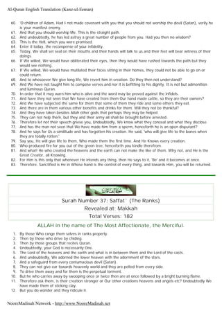60. 'O children of Adam, Had I not made covenant with you that you should not worship the devil (Satan), verily he
is your manifest enemy.
61. And that you should worship Me. This is the straight path.
62. And undoubtedly, he has led astray a great number of people from you. Had you then no wisdom?
63. This is the Hell, which you were promised.
64. Enter it today, the recompense of your infidelity.
65. Today, We shall set seal on their mouths and their hands will talk to us and their feet will bear witness of their
doings.
66. If We willed, We would have obliterated their eyes, then they would have rushed towards the path but they
would see nothing.
67. If We willed, We would have mutilated their faces sitting in their homes, they could not be able to go on or
could return.
68. And to whosoever We give long life, We revert him in creation. Do they then not understand?
69. And We have not taught him to compose verses and nor it is befitting to his dignity. It is not but admonition
and luminous Quran.
70. In order that it may warn him who is alive and the word may be proved against the infidels.
71. And have they not seen that We have created from them Our hand made cattle, so they are their owners?
72. And We have subjected the same for them that some of them they ride and some others they eat.
73. And there are in them various other benefits and drinks for them. Will they not be thankful?
74. And they have taken besides Allah other gods that perhaps they may be helped.
75. They can not help them, but they and their army all shall be brought before arrested.
76. Therefore let not their speech grieve you, Undoubtedly, We know what they conceal and what they disclose.
77. And has the man not seen that We have made him from a sperm, henceforth he is an open disputant?
78. And he says for Us a similitude and has forgotten his creation. He said, 'who will give life to the bones when
they are totally rotten.'
79. Say you, He will give life to them, Who made them the first time. And He Knows every creation.
80. Who produced fire for you out of the green tree, henceforth you kindle therefrom.
81. And what! He who created the heavens and the earth can not make the like of them. Why not, and He is the
Great Creator, all Knowing.
82. For Him is this only that whenever He intends any thing, then He says to it, 'Be' and it becomes at once.
83. Therefore, Sanctified is He in Whose hand is the control of every thing, and towards Him, you will be returned.
Surah Number 37: Saffat` (The Ranks)
Revealed at: Makkah
Total Verses: 182
ALLAH in the name of The Most Affectionate, the Merciful.
1. By those Who range them selves in ranks properly.
2. Then by those who drive by chiding.
3. Then by those groups that recites Quran.
4. Undoubtedly, your God is necessarily One.
5. The Lord of the heavens and the earth and what is in between them and the Lord of the casts.
6. And undoubtedly, We adorned the lower heaven with the adornment of the stars.
7. And a safeguard from every contumacious devil (Satan).
8. They can not give ear towards heavenly world and they are pelted from every side.
9. To drive them away and for them is the perpetual torment.
10. But he who carries away by swooping once or twice then are at once followed by a bright burning flame.
11. Therefore ask them, is their creation stronger or Our other creations heavens and angels etc? Undoubtedly We
have made them of sticking clay.
12. But you do wonder and they ridicule it.
Al-Quran English Translation (Kanz-ul-Eeman)
NooreMadinah Network - http://www.NooreMadinah.net
 