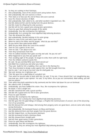 70. So they are rushing in their footsteps.
71. And undoubtedly, most of the ancient went astray before them.
72. And undoubtedly, We sent warners in them.
73. Then look as to how was the end of those who were warned.
74. Save the chosen devotees of Allah.
75. And undoubtedly, Nuh called to Us, and what excellent respondent are, We.
76. And We delivered him and his family from the great distress.
77. And We made his offspring the only survivors.
78. And We left for him a good name among later generations.
79. Peace be upon Nuh among the people of the world.
80. Undoubtedly, thus We recompense the righteous.
81. Undoubtedly, he is among Our most dignified fully believing devotees.
82. Then We drowned the others.
83. And undoubtedly, Ibrahim belongs to his same group.
84. When he came to his Lord with a pure heart.
85. When he said to his father and his people, 'what do you worship'?
86. Do you desire false gods beside Allah?
87. What do you think about the Lord of the worlds?
88. Then he cast a glance at the stars.
89. Then he said, 'I am about to be sick'.
90. Then they turned back from him.
91. Then he walked towards their gods secretly and said, 'do you not eat'?
92. What happened to you that you speak not?
93. Then avoiding sight of the people, he began to strike them with his right hand.
94. Then the infidels rushed to wards him.
95. He said, 'do you worship What your hand carved out.'
96. And Allah has created you and what you make.
97. They said, 'build for him a building, then cast him in the flaming fire.
98. Then they intended to design a plan against him, but We brought them low.
99. And he said, 'I am to go to my Lord' now He shall guide me.
100. 'My Lord, bestow me a righteous son.'
101. Then We gave him a glad tiding of a prudent son.
102. Then when he became able to work with him, he said, 'O my son, I have dreamt that I am slaughtering you,
now look you, what is your opinion'. He said, 'O my father, do as you are commanded, Allah willing, you will
find me patient.'
103. Then when they both submitted to My command and the father laid down his son on forehead.
104. We called to him, O Ibrahim,
105. Undoubtedly, you have fulfilled the vision; thus, We recompense the righteous.
106. No doubt, it was a bright test.
107. And We ransomed him with a great sacrifice.
108. And We left a good name for him in later generations.
109. Peace be upon Ibrahim.
110. And thus We recompense the righteous.
111. Undoubtedly, He is among Our most dignified fully believing devotees.
112. And We gave him the glad tidings of Ishaque, a Prophet the Communicator of unseen, one of the deserving
men of our proximity.
113. And We blessed him and Ishaque. And among their progeny some are good doers, and are some who clearly
wrong themselves.
114. And undoubtedly, We bestowed favours on Musa and Haroon.
115. And We delivered them and their people from the great distress.
116. And We helped them, so they became dominant.
117. And We bestowed to both a luminous Book.
118. And We showed them straight path.
119. And left their good names in later generations.
120. Peace be upon Musa and Maroon.
121. Undoubtedly, thus We recompense the righteous.
122. Undoubtedly, they are among Our most dignified Fully believing devotees.
Al-Quran English Translation (Kanz-ul-Eeman)
NooreMadinah Network - http://www.NooreMadinah.net
 