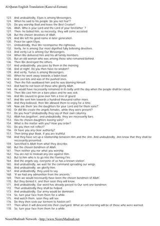 123. And undoubtedly, Elyas is among Messengers.
124. When he said to his people 'do you not fear'?
125. Do you worship Baal and leave the Best Creator?
126. Allah, Who is your Lord and the Lord of your forefather`?
127. Then- he belied him, so necessity, they will come accosted.
128. But the chosen devotees of Allah.
129. And We left his good name in later generation.
130. Peace be upon Elyas.
131. Undoubtedly, thus We recompense the righteous.
132. Verily, he is among Our most dignified fully believing devotees.
133. And verily Lut is among Our Messengers.
134. When We delivered him and his all family members.
135. But an old woman who was among those who remained behind.
136. Then We destroyed the others.
137. And undoubtedly, you pass by them in the morning
138. And at night. Do you then have no wisdom?
139. And verily, Yunus is among Messengers.
140. When he went away towards a laden boat.
141. And cast lots and was of the pushed ones.
142. Then the fish swallowed him and he was blaming himself.
143. And had he not been of those who glorify Allah.
144. He would have necessarily remained in its belly until the day when the people shall be raised.
145. Then We cast him on a bare place and he was sick.
146. And We caused to grow over him a tree of gourd.
147. And We sent him towards a hundred thousand rather more.
148. And they believed, then We allowed them to enjoy for a time.
149. Now ask them 'are the daughters for your Lord and for them sons?'
150. Or did We create the angels females, while they were present?
151. Do you hear? Undoubtedly they say of their own calumny.
152. Allah has begotten', and undoubtedly, they are necessarily liars.
153. Has He chosen daughters leaving sons?
154. What is the matter with you? How you order?
155. Do you then not reflect?
156. Or have you any clear authority?
157. Then bring your Book, if you are truthful.
158. And they have set up a relationship between Him and the Jinn. And undoubtedly, Jinn know that they shall be
necessarily presented.
159. Sanctified is Allah from what they describe.
160. But the chosen bondmen of Allah.
161. Then neither you nor what you worship.
162. You are not to mislead any one against Him.
163. But to him who is to go into the Flaming Fire.
164. And the angels say, everyone of us has a known station'.
165. And undoubtedly, we wait for the command spreading our wings.
166. And undoubtedly, we glorify Him.
167. And undoubtedly, they used to say.
168. 'If we had any admonition from the ancients.'
169. Then we would necessarily have been the chosen bondmen of Allah'.
170. But they denied it, and then soon they will know.
171. And undoubtedly, Our word has already passed to Our sent one bondmen.
172. That undoubtedly they shall be helped.
173. And undoubtedly, Our army would be dominant.
174. So, turn your face from them for a while.
175. And watch them, soon they will see.
176. Do they then seek our torment to hasten on?
177. Then when it will descend into their courtyard. What an evil morning will be of those who were warned.
178. So, turn your face from them for a while.
Al-Quran English Translation (Kanz-ul-Eeman)
NooreMadinah Network - http://www.NooreMadinah.net
 