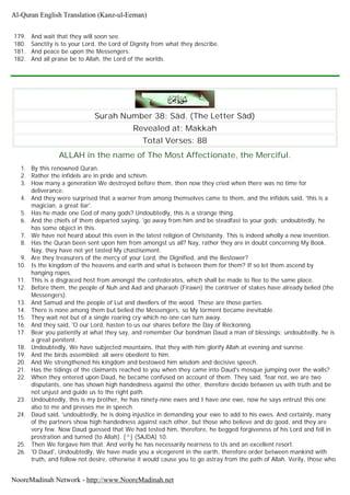 179. And wait that they will soon see.
180. Sanctity is to your Lord, the Lord of Dignity from what they describe.
181. And peace be upon the Messengers.
182. And all praise be to Allah, the Lord of the worlds.
Surah Number 38: Sâd. (The Letter Sâd)
Revealed at: Makkah
Total Verses: 88
ALLAH in the name of The Most Affectionate, the Merciful.
1. By this renowned Quran.
2. Rather the infidels are in pride and schism.
3. How many a generation We destroyed before them, then now they cried when there was no time for
deliverance.
4. And they were surprised that a warner from among themselves came to them, and the infidels said, 'this is a
magician, a great liar'.
5. Has he made one God of many gods? Undoubtedly, this is a strange thing.
6. And the chiefs of them departed saying, 'go away from him and be steadfast to your gods; undoubtedly, he
has some object in this.
7. We have not heard about this even in the latest religion of Christianity. This is indeed wholly a new invention.
8. Has the Quran been sent upon him from amongst us all? Nay, rather they are in doubt concerning My Book.
Nay, they have not yet tasted My chastisement.
9. Are they treasurers of the mercy of your Lord, the Dignified, and the Bestower?
10. Is the kingdom of the heavens and earth and what is between them for them? If so let them ascend by
hanging ropes.
11. This is a disgraced host from amongst the confederates, which shall be made to flee to the same place.
12. Before them, the people of Nuh and Aad and pharaoh (Firawn) the contriver of stakes have already belied (the
Messengers).
13. And Samud and the people of Lut and dwellers of the wood. These are those parties.
14. There is none among them but belied the Messengers, so My torment became inevitable.
15. They wait not but of a single roaring cry which no one can turn away.
16. And they said, 'O our Lord, hasten to us our shares before the Day of Reckoning.
17. Bear you patiently at what they say, and remember Our bondman Daud a man of blessings; undoubtedly, he is
a great penitent.
18. Undoubtedly, We have subjected mountains, that they with him glorify Allah at evening and sunrise
19. And the birds assembled; all were obedient to him.
20. And We strengthened his kingdom and bestowed him wisdom and decisive speech.
21. Has the tidings of the claimants reached to you when they came into Daud's mosque jumping over the walls?
22. When they entered upon Daud, he became confused on account of them. They said, 'fear not, we are two
disputants, one has shown high handedness against the other, therefore decide between us with truth and be
not unjust and guide us to the right path.
23. Undoubtedly, this is my brother, he has ninety-nine ewes and I have one ewe, now he says entrust this one
also to me and presses me in speech.
24. Daud said, 'undoubtedly, he is doing injustice in demanding your ewe to add to his ewes. And certainly, many
of the partners show high handedness against each other, but those who believe and do good, and they are
very few. Now Daud guessed that We had tested him, therefore, he begged forgiveness of his Lord and fell in
prostration and turned (to Allah). [^] (SAJDA) 10.
25. Then We forgave him that. And verily he has necessarily nearness to Us and an excellent resort.
26. 'O Daud', Undoubtedly, We have made you a vicegerent in the earth, therefore order between mankind with
truth, and follow not desire, otherwise it would cause you to go astray from the path of Allah. Verily, those who
Al-Quran English Translation (Kanz-ul-Eeman)
NooreMadinah Network - http://www.NooreMadinah.net
 