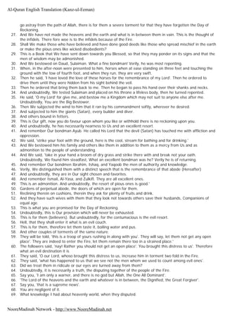 go astray from the path of Allah, there is for them a severe torment for that they have forgotten the Day of
Reckoning.
27. And We have not made the heavens and the earth and what is in between them in vain. This is the thought of
the infidels. There fore woe is to the infidels because of the Fire.
28. Shall We make those who have believed and have done good deeds like those who spread mischief in the earth
or make the pious ones like wicked disobedients?
29. This is a Book that We have sent down towards you Blessed, so that they may ponder on its signs and that the
men of wisdom may be admonished.
30. And We bestowed on Daud, Sulaiman. What a fine bondman! Verily, he was most repenting.
31. When, in the after-noon were presented to him, horses when at ease standing on three feet and touching the
ground with the tow of fourth foot, and when they run, they are very swift.
32. Then he said, 'I have loved the love of these horses for the remembrance of my Lord'. Then he ordered to
drive them until they were hidden from his sight behind the veil.
33. Then he ordered that bring them back to me. Then he began to pass his hand over their shanks and necks.
34. And undoubtedly, We tested Sulaiman and placed on his throne a lifeless body, then he turned repented.
35. He said, 'O my Lord' for give me, and bestow me a Kingdom which may not suit to anyone else after me.
Undoubtedly, You are the Big Bestower.
36. Then We subjected the wind to him that it ran by his commandment softly, wherever he desired.
37. And subjected to him the giants (Satan), every builder and diver.
38. And others bound in fetters.
39. This is Our gift, now you do favour upon whom you like or withhold there is no reckoning upon you.
40. And undoubtedly, he has necessarily nearness to Us and an excellent resort.
41. And remember Our bondman Ayub. He called his Lord that the devil (Satan) has touched me with affliction and
oppression.
42. We said, 'strike your foot with the ground, here is the cool, stream for bathing and for drinking.'
43. And We bestowed him his family and others like them in addition to them as a mercy from Us and as
admonition to the people of understanding.
44. And We said, 'take in your hand a broom of dry grass and strike there with and break not your oath.
Undoubtedly, We found him steadfast, What an excellent bondman was he? Verily he is of returning.
45. And remember Our bondmen Ibrahim, Ishaq, and Yaqoob the men of authority and knowledge.
46. Verily, We distinguished them with a distinct speech that is the remembrance of that abode (Hereafter)
47. And undoubtedly, they are in Our sight chosen and favorites.
48. And remember Ismail, Al-Yasa, and Zulkifl. They are all excellent ones.
49. This is an admonition. And undoubtedly, the resort of pious ones is good.'
50. Gardens of perpetual abode, the doors of which are open for them.
51. Reclining therein on cushions, therein they ask for plenty of fruits and drink.
52. And they have such wives with them that they look not towards others save their husbands, Companions of
equal age.
53. This is what you are promised for the Day of Reckoning.
54. Undoubtedly, this is Our provision which will never be exhausted.
55. This is for them (believers). But undoubtedly, for the contumacious is the evil resort.
56. Hell, that they shall enter it what is an evil couch.
57. This is for them, therefore let them taste it, boiling water and pus.
58. And other couples of torments of the same nature.
59. They will be told, 'this is a troop of yours rushing in along with you'. They will say, let them not get any open
place'. They are indeed to enter the Fire, let them remain there too in a strained place.'
60. The followers said, 'nay! Rather you should not get an open place'. You brought this distress to us'. Therefore
what an evil destination it is
61. They said, 'O our Lord, whoso brought this distress to us, increase him in torment two fold in the Fire.
62. They said, 'what has happened to us that we see not the men whom we used to count among evil ones'.
63. Did we treat them in ridicule or our eyes are turned away from them?
64. Undoubtedly, it is necessarily a truth, the disputing together of the people of the Fire.
65. Say you, 'I am only a warner, and there is no god but Allah, the One All Dominant'.
66. 'The Lord of the heavens and the earth and whatever is in between, the Dignified, the Great Forgiver'.
67. Say you, 'that is a supreme news'.
68. You are negligent of it.
69. What knowledge I had about heavenly world, when they disputed.
Al-Quran English Translation (Kanz-ul-Eeman)
NooreMadinah Network - http://www.NooreMadinah.net
 