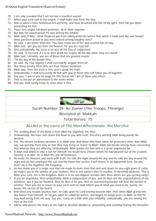 70. I am only revealed that I am not but a manifest warner.
71. When your Lord said to the angels, I shall make man from the clay.
72. And so when I have fashioned him perfectly, and have breathed into him of My spirit, then fall you down
prostrating for him.
73. There fore angles fell down prostrate, all of them together.
74. But Iblis He waxed proud, he was among the infidels.
75. Allah said, O lblis', 'what hindered you from falling prostrate before that which I made with My own hands?
Have you been proud or you were indeed among haughty ones?
76. He said, 'I am better than him, You have made me of fire and created him of clay'.
77. Allah said, 'get you out from the heaven, for you are rejected'.
78. And undoubtedly, My curse is on you till the Day of Judgement.
79. He said, 'O my Lord, if it is so then grant me respite till the day when they are raised'.
80. Allah said, 'certainly, you are of those that are granted respite'.
81. 'Till the day of the known time'.
82. He said, 'By Your Dignity I shall necessarily, beguile them all'.
83. 'But those among them who are Your chosen bondmen'.
84. Allah said, 'then the truth is this, and I speak the truth.
85. Undoubtedly, I shall necessarily fill Hell with you of those who will follow you all together.
86. Say you, 'I ask of you no wage for this Quran nor I am of those who affect.
87. That is not but an admonition to the entire world.
88. And you shall surely know its news after a time.
Surah Number 39: Az-Zumar (The Troops, Throngs)
Revealed at: Makkah
Total Verses: 75
ALLAH in the name of The Most Affectionate, the Merciful.
1. The sending down of the Book is from Allah the Dignified, the Wise.
2. Undoubtedly, We have sent down this Book to you with truth, therefore worship Allah being purely His
devotee.
3. Yes, the sincere exclusive devotion is to Allah only. And those who have taken for protectors other than Allah
say, 'we worship them only so that they may bring us nearer to Allah'. Allah will decide among them concerning
that wherein they are differing. Undoubtedly, Allah guides not him who is a great ungrateful liar.
4. If Allah had willed to take a son for Himself, He would have chosen whom He had pleased out of His creation,
Sanctity is to Him. He is Allah the one All Dominant.
5. He made the heavens and earth with truth. He rolls the night around the day and He rolls the day around the
night and He has employed the sun and the moon into service. Each moves to an appointed term. Do you
hear? He is the Dignified, the Forgiving
6. He has made you of a single soul then He made its mate from that and sent down for you eight pairs of cattle.
He makes you in the wombs of your mothers, first in one pattern then in another, in threefold darkness. This is
Allah your Lord, His is the kingdom. None is to be worshipped, besides Him, then where are you turning away?
7. If you be ungrateful, then undoubtedly, Allah is independent of you, and He likes not the ungratefulness of His
bondmen, but if you be thankful, then He likes it for you. And no soul-bearing burden will bear the burden of
another. Then you are to return to your Lord, and He shall inform you of what you used to do. Surely, He
knows the secrets of the hearts.
8. And when any trouble touches man, he calls upon his Lord leaning towards Him, then when Allah grants him
any favour from Himself, he forgets what he called for before, and begins to assign peers to Allah so that he
may lead astray from His way. Say you, 'carry on a little with your infidelity, undoubtedly, you are among the
men of the Hell.
9. will he who passes the hours of the night in devoted obedience, prostrating and standing fearing the Hereafter
Al-Quran English Translation (Kanz-ul-Eeman)
NooreMadinah Network - http://www.NooreMadinah.net
 