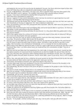 and hoping for the mercy of His Lord (be like dis-obedient)? Say you, 'Are those who know equal to those who
know not'? Only those who are endued with understanding receive admonition.
10. Say you. O My Bondmen', who believe, fear your Lord. There is good for those who have done good in this
world. And Allah's earth is spacious. The steadfast shall only be fully rewarded without measure.
11. Say you; 'I have been commanded to worship Allah being purely His devotee'.
12. 'And I have been commanded to submit first'.
13. Say you, 'suppose if I may commit disobedience then I too fear the torment of a great day from my Lord'
14. Say you, 'I worship Allah only being purely His devotee'
15. 'Worship you what you like besides Him'. Say you, 'complete loss is for those who have lost their own souls and
their households on the Day of Judgement. Yes, 'that is indeed an evident loss'.
16. There are mountains of fire over them and beneath them mountains. With this, Allah warns His bondmen O My
bondmen! fear you Me'.
17. And those who saved themselves from worshipping idols and turned towards Allah in repentance, for them are
glad tidings. So give glad tidings to My those bondmen.
18. Who listen to the word attentively and follow the best thereof. It is they whom Allah has guided and it is they
who possess wisdom.
19. Will he then against whom the sentence of torment is decreed be equal to those who are delivered? Will you
then rescue one deserting fire from your guidance?
20. But those who fear their Lord, for them are lofty chambers, built over them lofty chambers, beneath which
rivers flow. The promise of Allah, Allah breaks not His promise.
21. Have you not seen that Allah has sent down water from the sky and then made springs in the earth thereof,
then He causes to grow therewith crops of diverse colours, thereafter it dries up and see you that it turns
yellow, then He breaks it into small pieces? Undoubtedly, in it is a reminder for men of understanding.
22. Will he whose heart Allah has opened for Islam so that he is upon a light from his Lord be like him who is hard
heartened? Woe, then, is to those whose hearts are hardened from the remembrance of Allah. They are in
evident error.
23. Allah has sent the best Book that from beginning to the end is alike (in beauty and fairness), having two fold
descriptions (promise of reward and threat of punishment) at which do shudder the skins of those who fear
their Lord, then their skins and hearts soften inclining towards the remembrance of God. This is the guidance
of Allah He guides therewith whom He pleases. And he whom Allah -causes to go astray, there is none to guide
him.
24. Will he, then, who will make his face a shield for the great torment on the Day of Resurrection be like him who
has been delivered? And it will be said to the oppressors, taste your earnings.
25. Those before them belied so torment came upon them whence they knew not.
26. Therefore Allah made them taste humiliation in the life of the world and the torment of the Hereafter is the
greatest. What a good thing it would have been if they knew.
27. And undoubtedly, We have narrated in this Quran all types of examples for the people in order that they may
take heed.
28. The Quran in Arabic language wherein there is no crookedness in order that they may fear.
29. Allah sets an example, a servant belonging to several rude masters and one belonging solely to one master.
Are they both equal in condition? All praise to Allah, but most of them know not.
30. Undoubtedly, you are to die, and they are too to die.
31. Then on the Day of Resurrection you will dispute before your Lord.
32. Who is then more unjust than he, who fabricates a lie against Allah and belies the truth, when it comes to him?
Is there not an abode in the Hell for the infidels?
33. And he who has come with truth and those who confirmed it, they are the God fearing.
34. For them is what they desire with their Lord. This is the reward of the righteous.
35. So that Allah may remove from them the worst that they did and re-compense them with their reward for the
best of their actions that they used to do.
36. Is Allah not sufficient for His bondmen? And they frighten you with those besides Him. And whom Allah lets
astray, for him there is no guide.
37. And whom Allah guides, for him there is none to mislead is not Allah the Honourable, the Master of retribution?
38. And if you ask them who created the heavens and the earth they will then necessarily say, 'Allah'. Say you, 'tell
me then that those whom you worship besides Allah, if Allah desired any affliction for me shall they then
remove His affliction? Or if He desires mercy for me, could they withhold His mercy? Say you, 'Allah is enough
for me', in Him the trusting one put their trust'.
39. Say you, `O my people', continue acting in your own way, I do my work, soon you will come to know.
Al-Quran English Translation (Kanz-ul-Eeman)
NooreMadinah Network - http://www.NooreMadinah.net
 