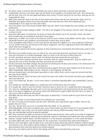40. On whom comes a torment that will humiliate him and on whom descends a torment that will abide.
41. Undoubtedly, We have sent down upon you the Book for the guidance of mankind with truth. Then whosoever
got the way, that is for his own good and whoso went astray, he went astray for his own loss. And you are not
responsible for them.
42. Allah takes away the souls at the time of their death and of those who die not, during their sleep, then He
withholds that against which He has decreed death and sends back the other till an appointed time.
Undoubtedly in it are signs for those who reflect.
43. Have they taken some intercessors besides Allah? Say you, what! 'Even though they own nothing, nor they do
understand'.
44. Say you; 'all intercession belongs to Allah'. 'For Him is the Kingdom of the heavens and the earth, then you are
to return to Him'.
45. And when Allah alone is mentioned, the hearts of those who believe not in the Hereafter shrink, and when
those besides Him are mentioned, henceforth they rejoice.
46. Submit you, O! Allah, the Creator of the heavens and the earth, knower of the hidden and the open, You alone
will decide between your bondmen concerning that in which they used to differ.
47. If the wrongdoers had all that is in the earth and the like thereof in addition to it, they would have offered all
of it as ransom from the evil torment on the Day of Judgement. But there appeared to them from Allah that
which they never thought of.
48. And their own earned evils became apparent to them and they were encircled by that which they used to mock
at.
49. And when any trouble touches man, he calls on Us, then when We grant him any favour from Us, he says, 'I
have got it because of a certain knowledge.' Nay! It is only a trial, but most of them know not.
50. So have said those who were before them, but all that they had earned did not avail them.
51. So the evils of their earnings overtook them, and those who are unjust among them, they too shall be over
taken by the evils of their earnings and they can not go out of control.
52. Do they not know that Allah enlarges the provision for whomsoever He likes and restricts it for whomsoever He
likes? Undoubtedly, in it are signs for the believers.
53. Say you, 'O My bondmen who have committed excesses against their own souls 'despair not of the mercy of
Allah' Undoubtedly, Allah forgives all sins, Verily He is the Forgiving, the Merciful.
54. And turn towards your Lord and submit yourselves to Him, before there comes to you the torment and then
you may not be helped.
55. And follow the best, which has been sent to you from your Lord, before the torment overtakes you suddenly
when you know not.
56. Lest a soul should say, 'Ah-alas'. on the errors which I committed regarding Allah, and undoubtedly I used to
scoff.'
57. Or it should say, had Allah guided me I would have been among those who are fearful.
58. Or it should say, 'when it sees the torment, had there been a return for me I would have been doing good'.
59. Yes, why not, undoubtedly, My signs came to you but you belied then and waxed proud and you were infidel.
60. And on the day of Judgement, you will see those who fabricated lie against Allah that their faces are black. Is
there not in Hell an abode for the proud?
61. And Allah will save them who fear Him to their place of deliverance. Torment shall not touch them nor shall
they grieve.
62. Allah is the Creator of every thing and He has authority over every thing.
63. For Him is the keys of the heavens and the earth. And those who rejected the signs of Allah, they are the
people who are in loss.
64. Say, you, 'Do you then say to me to worship other than Allah. O! You ignorants.'
65. And undoubtedly, it has been revealed to you, and to those before you that O listeners! if you associate other
gods with Allah, then surely, your all actions shall go vain and you shall necessarily remain in loss.
66. Nay, but worship Allah and be among the gratefuls.
67. And "they esteemed not Allah as was due to Him and He will roll up the. Entire earth on the Day of Judgement
and all the heavens shall be rolled up by His Authority. And He is Sanctified and Exalted from their association.
68. And the Trumpet shall be blown, and then whoever is in the heavens and whoever is in the earth will swoon
but whom Allah wills, then it shall be blown for the second time, henceforth they shall stand looking on.
69. And the earth shall glitter with the light of her Lord and the Book will be laid and the Prophets shall be brought
and witnesses too, (this prophet and his followers will be witnesses against them) and true judgement will be
given between them and they shall not be treated unjustly.
70. And every soul shall be paid in full for their doings and He knows well what they used to do.
Al-Quran English Translation (Kanz-ul-Eeman)
NooreMadinah Network - http://www.NooreMadinah.net
 