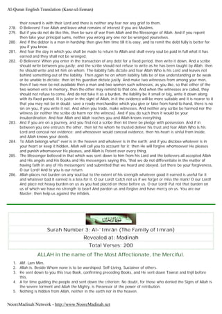 their reward is with their Lord and there is neither any fear nor any grief to them.
278. O Believers! Fear Allah and leave what remains of interest if you are Muslims.
279. But if you do not do like this, then be sure of war from Allah and the Messenger of Allah. And if you repent
then take your principal sums, neither you wrong any one nor be wronged yourselves.
280. And if the debtor is a man in hardship then give him time till it is easy, and to remit the debt fully is better for
you if you know.
281. And fear the day in which you shall be made to return to Allah and shall every soul be paid in full what it has
earned and they shall not be wronged.
282. O Believers! When you enter in the transaction of any debt for a fixed period, then write it down. And a scribe
should write between you justly; and the scribe should not refuse to write as he has been taught by Allah, then
he should write and let him on whom. The liability falls dictate and fear Allah Who is his Lord and leaves not
behind something out of the liability. Then again he on whom liability falls be of low understanding or be weak
or be unable to dictate; then let his guardian dictate justly. And make two witnesses from among your men,
then if two men be not available then a man and two women such witnesses, as you like, so that either of the
two women errs in memory, then the other may remind to that one. And when the witnesses are called, they
should not refuse to come. And do not take it as a burden, the liability be it small or big, write it down along
with its fixed period. It is juster in the sight of Allah, in it the evidence will be more suitable and it is nearer to it
that you may not be in doubt; save a ready merchandise which you give or take from hand to hand, there is no
sin on you, if you write it not. And when you trade, make witnesses. And neither any scribe be harmed nor the
witness (or neither the scribe do harm nor the witness). And if you do such then it would be your
insubordination. And fear Allah and Allah teaches you and Allah knows everything.
283. And if you are on a journey, and you find not a scribe then let there be pledge with possession. And if in
between you one entrusts the other, then let he whom he trusted deliver his trust and fear Allah Who is his
Lord and conceal not evidence; and whosoever would conceal evidence, then his heart is sinful from inside,
and Allah knows your deeds.
284. To Allah belongs what" ever is in the heaven and whatever is in the earth; and if you disclose whatever is in
your heart or keep it hidden, Allah will call you to account for it; then He will forgive whomsoever He pleases
and punish whomsoever He pleases, and Allah is Potent over every thing.
285. The Messenger believed in that which was sent down to him from his Lord and the believers all accepted Allah
and His angels and His Books and His messengers saying this, 'that we do not differentiate in the matter of
having faith in any of His messengers' and submitted that we heard and obeyed. Let there be your forgiveness,
O our Lord! And to you is our return.
286. Allah places not burden on any soul but to the extent of his strength whatever good it earned is useful for it
and whatever bad it earned is a loss for it. O our Lord! Catch not us if we forget or miss the mark! O our Lord!
And place not heavy burden on us as you had placed on those before us. O our Lord! Put not that burden on
us of which we have no strength to bear! And pardon us and forgive and have mercy on us. You are our
Master; then help us against the infidels.
Surah Number 3: Al-`Imrân (The Family of Imran)
Revealed at: Madinah
Total Verses: 200
ALLAH in the name of The Most Affectionate, the Merciful.
1. Alif. Lam Mim.
2. Allah is. Beside Whom none is to be worshiped. Self-Living, Sustainer of others.
3. He sent down to you this true Book, confirming preceding Books, and He sent down Tawrat and Injil before
this.
4. A for time guiding the people and sent down the criterion; No doubt, for those who denied the Signs of Allah is
the severe torment and Allah the Mighty, is Possessor of the power of retribution.
5. Nothing is hidden from Allah, neither in the earth nor in the heaven.
Al-Quran English Translation (Kanz-ul-Eeman)
NooreMadinah Network - http://www.NooreMadinah.net
 
